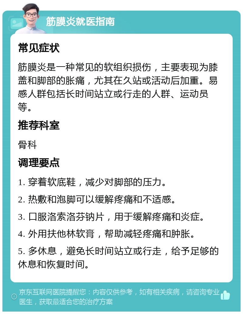 筋膜炎就医指南 常见症状 筋膜炎是一种常见的软组织损伤，主要表现为膝盖和脚部的胀痛，尤其在久站或活动后加重。易感人群包括长时间站立或行走的人群、运动员等。 推荐科室 骨科 调理要点 1. 穿着软底鞋，减少对脚部的压力。 2. 热敷和泡脚可以缓解疼痛和不适感。 3. 口服洛索洛芬钠片，用于缓解疼痛和炎症。 4. 外用扶他林软膏，帮助减轻疼痛和肿胀。 5. 多休息，避免长时间站立或行走，给予足够的休息和恢复时间。