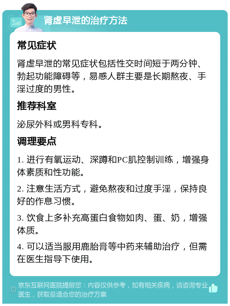 肾虚早泄的治疗方法 常见症状 肾虚早泄的常见症状包括性交时间短于两分钟、勃起功能障碍等，易感人群主要是长期熬夜、手淫过度的男性。 推荐科室 泌尿外科或男科专科。 调理要点 1. 进行有氧运动、深蹲和PC肌控制训练，增强身体素质和性功能。 2. 注意生活方式，避免熬夜和过度手淫，保持良好的作息习惯。 3. 饮食上多补充高蛋白食物如肉、蛋、奶，增强体质。 4. 可以适当服用鹿胎膏等中药来辅助治疗，但需在医生指导下使用。