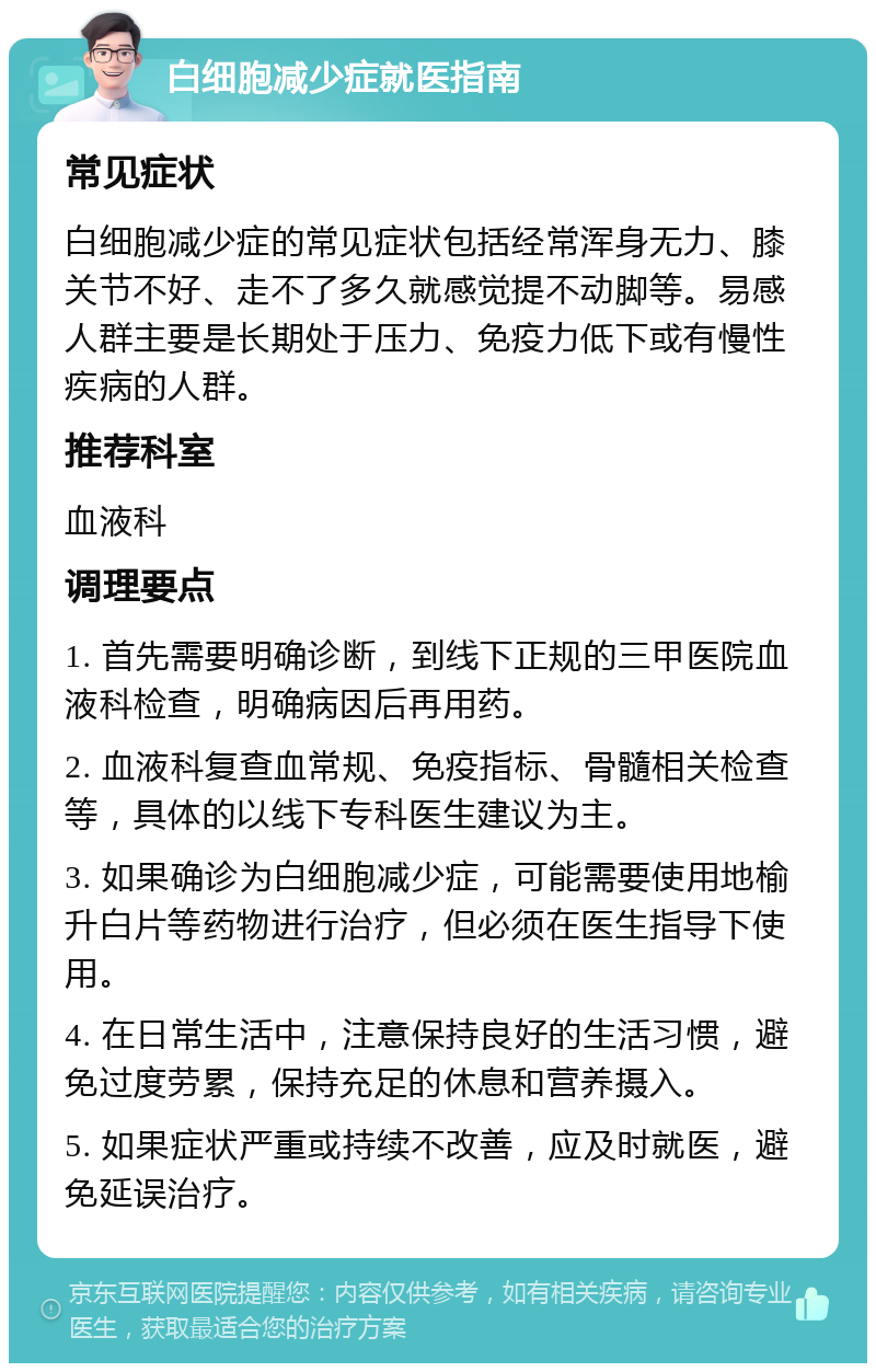 白细胞减少症就医指南 常见症状 白细胞减少症的常见症状包括经常浑身无力、膝关节不好、走不了多久就感觉提不动脚等。易感人群主要是长期处于压力、免疫力低下或有慢性疾病的人群。 推荐科室 血液科 调理要点 1. 首先需要明确诊断，到线下正规的三甲医院血液科检查，明确病因后再用药。 2. 血液科复查血常规、免疫指标、骨髓相关检查等，具体的以线下专科医生建议为主。 3. 如果确诊为白细胞减少症，可能需要使用地榆升白片等药物进行治疗，但必须在医生指导下使用。 4. 在日常生活中，注意保持良好的生活习惯，避免过度劳累，保持充足的休息和营养摄入。 5. 如果症状严重或持续不改善，应及时就医，避免延误治疗。