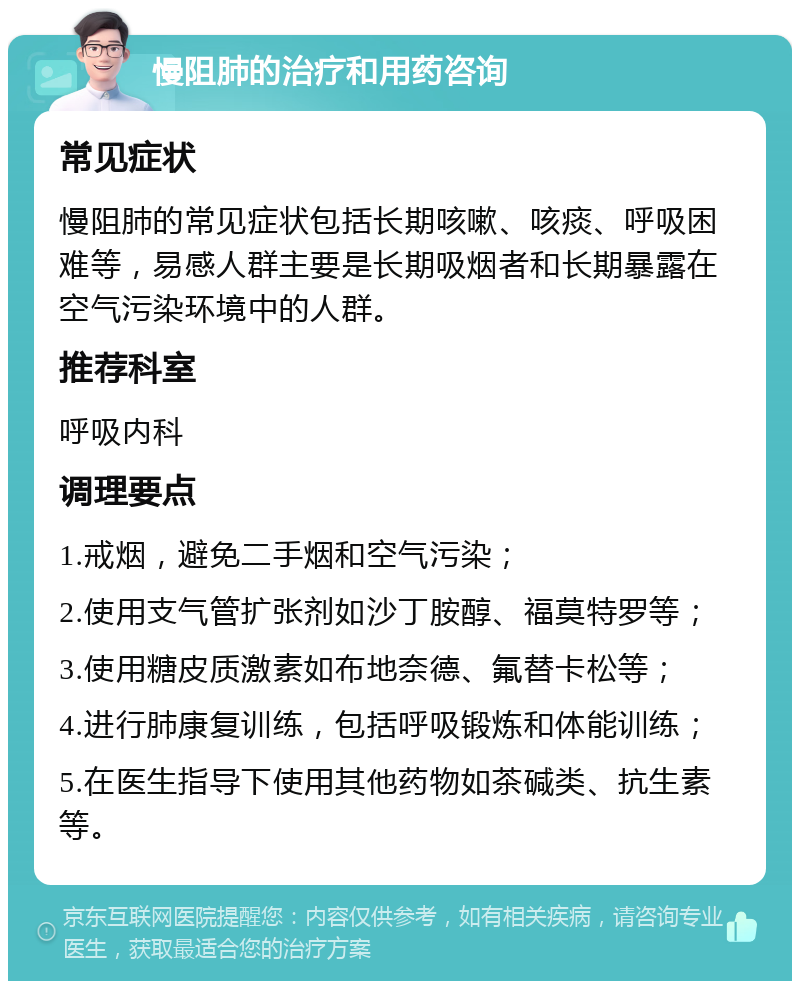 慢阻肺的治疗和用药咨询 常见症状 慢阻肺的常见症状包括长期咳嗽、咳痰、呼吸困难等，易感人群主要是长期吸烟者和长期暴露在空气污染环境中的人群。 推荐科室 呼吸内科 调理要点 1.戒烟，避免二手烟和空气污染； 2.使用支气管扩张剂如沙丁胺醇、福莫特罗等； 3.使用糖皮质激素如布地奈德、氟替卡松等； 4.进行肺康复训练，包括呼吸锻炼和体能训练； 5.在医生指导下使用其他药物如茶碱类、抗生素等。