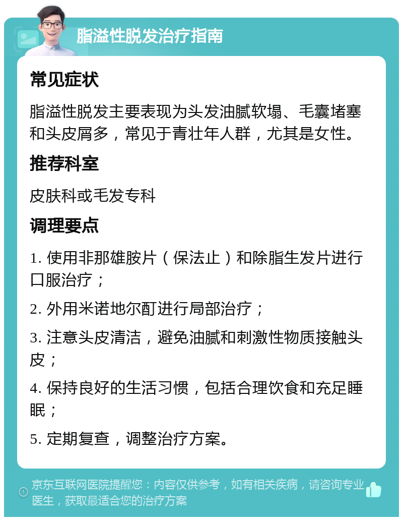 脂溢性脱发治疗指南 常见症状 脂溢性脱发主要表现为头发油腻软塌、毛囊堵塞和头皮屑多，常见于青壮年人群，尤其是女性。 推荐科室 皮肤科或毛发专科 调理要点 1. 使用非那雄胺片（保法止）和除脂生发片进行口服治疗； 2. 外用米诺地尔酊进行局部治疗； 3. 注意头皮清洁，避免油腻和刺激性物质接触头皮； 4. 保持良好的生活习惯，包括合理饮食和充足睡眠； 5. 定期复查，调整治疗方案。