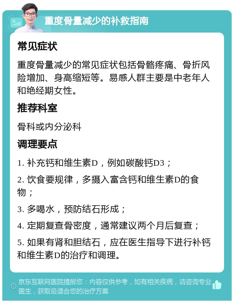 重度骨量减少的补救指南 常见症状 重度骨量减少的常见症状包括骨骼疼痛、骨折风险增加、身高缩短等。易感人群主要是中老年人和绝经期女性。 推荐科室 骨科或内分泌科 调理要点 1. 补充钙和维生素D，例如碳酸钙D3； 2. 饮食要规律，多摄入富含钙和维生素D的食物； 3. 多喝水，预防结石形成； 4. 定期复查骨密度，通常建议两个月后复查； 5. 如果有肾和胆结石，应在医生指导下进行补钙和维生素D的治疗和调理。