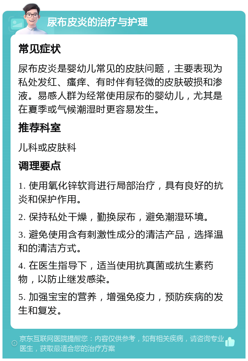 尿布皮炎的治疗与护理 常见症状 尿布皮炎是婴幼儿常见的皮肤问题，主要表现为私处发红、瘙痒、有时伴有轻微的皮肤破损和渗液。易感人群为经常使用尿布的婴幼儿，尤其是在夏季或气候潮湿时更容易发生。 推荐科室 儿科或皮肤科 调理要点 1. 使用氧化锌软膏进行局部治疗，具有良好的抗炎和保护作用。 2. 保持私处干燥，勤换尿布，避免潮湿环境。 3. 避免使用含有刺激性成分的清洁产品，选择温和的清洁方式。 4. 在医生指导下，适当使用抗真菌或抗生素药物，以防止继发感染。 5. 加强宝宝的营养，增强免疫力，预防疾病的发生和复发。