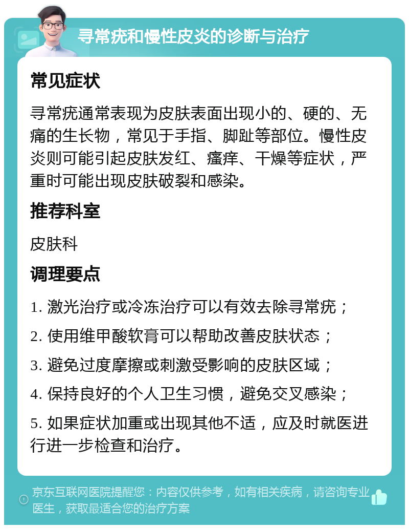 寻常疣和慢性皮炎的诊断与治疗 常见症状 寻常疣通常表现为皮肤表面出现小的、硬的、无痛的生长物，常见于手指、脚趾等部位。慢性皮炎则可能引起皮肤发红、瘙痒、干燥等症状，严重时可能出现皮肤破裂和感染。 推荐科室 皮肤科 调理要点 1. 激光治疗或冷冻治疗可以有效去除寻常疣； 2. 使用维甲酸软膏可以帮助改善皮肤状态； 3. 避免过度摩擦或刺激受影响的皮肤区域； 4. 保持良好的个人卫生习惯，避免交叉感染； 5. 如果症状加重或出现其他不适，应及时就医进行进一步检查和治疗。