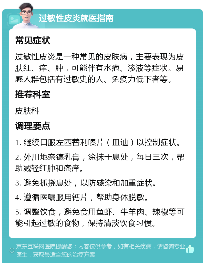 过敏性皮炎就医指南 常见症状 过敏性皮炎是一种常见的皮肤病，主要表现为皮肤红、痒、肿，可能伴有水疱、渗液等症状。易感人群包括有过敏史的人、免疫力低下者等。 推荐科室 皮肤科 调理要点 1. 继续口服左西替利嗪片（皿迪）以控制症状。 2. 外用地奈德乳膏，涂抹于患处，每日三次，帮助减轻红肿和瘙痒。 3. 避免抓挠患处，以防感染和加重症状。 4. 遵循医嘱服用钙片，帮助身体脱敏。 5. 调整饮食，避免食用鱼虾、牛羊肉、辣椒等可能引起过敏的食物，保持清淡饮食习惯。