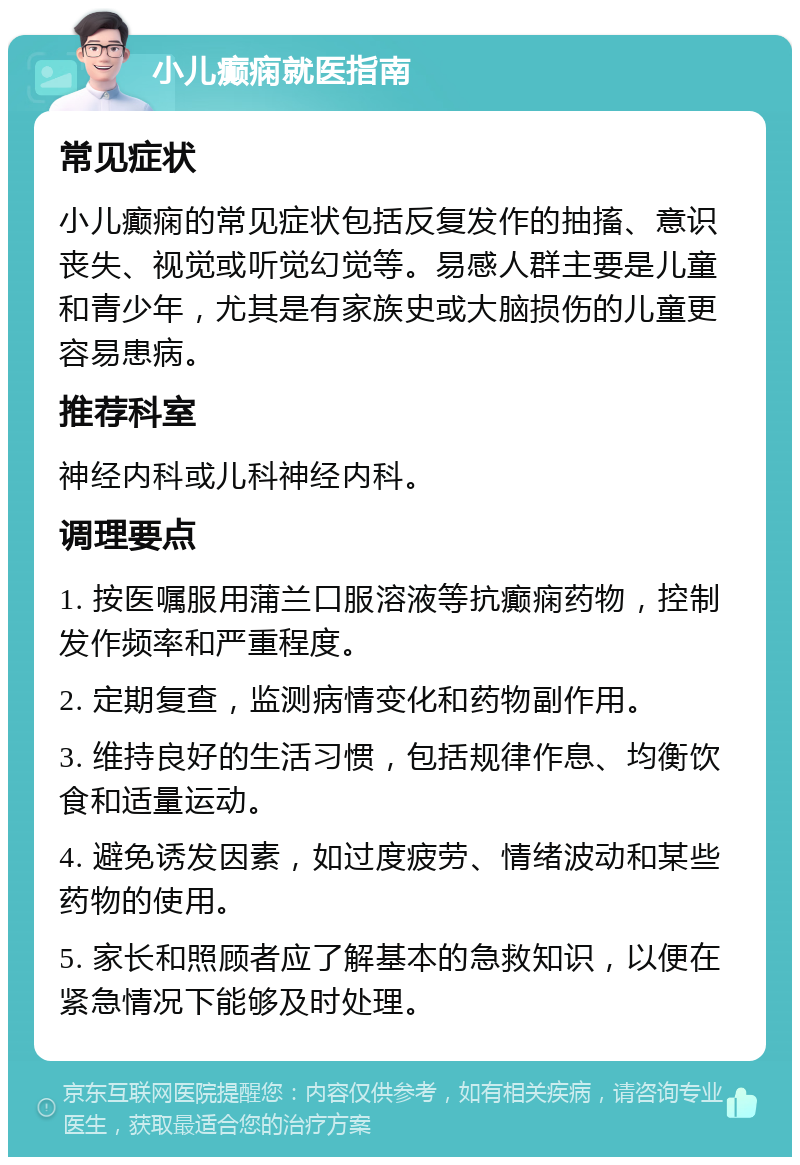 小儿癫痫就医指南 常见症状 小儿癫痫的常见症状包括反复发作的抽搐、意识丧失、视觉或听觉幻觉等。易感人群主要是儿童和青少年，尤其是有家族史或大脑损伤的儿童更容易患病。 推荐科室 神经内科或儿科神经内科。 调理要点 1. 按医嘱服用蒲兰口服溶液等抗癫痫药物，控制发作频率和严重程度。 2. 定期复查，监测病情变化和药物副作用。 3. 维持良好的生活习惯，包括规律作息、均衡饮食和适量运动。 4. 避免诱发因素，如过度疲劳、情绪波动和某些药物的使用。 5. 家长和照顾者应了解基本的急救知识，以便在紧急情况下能够及时处理。