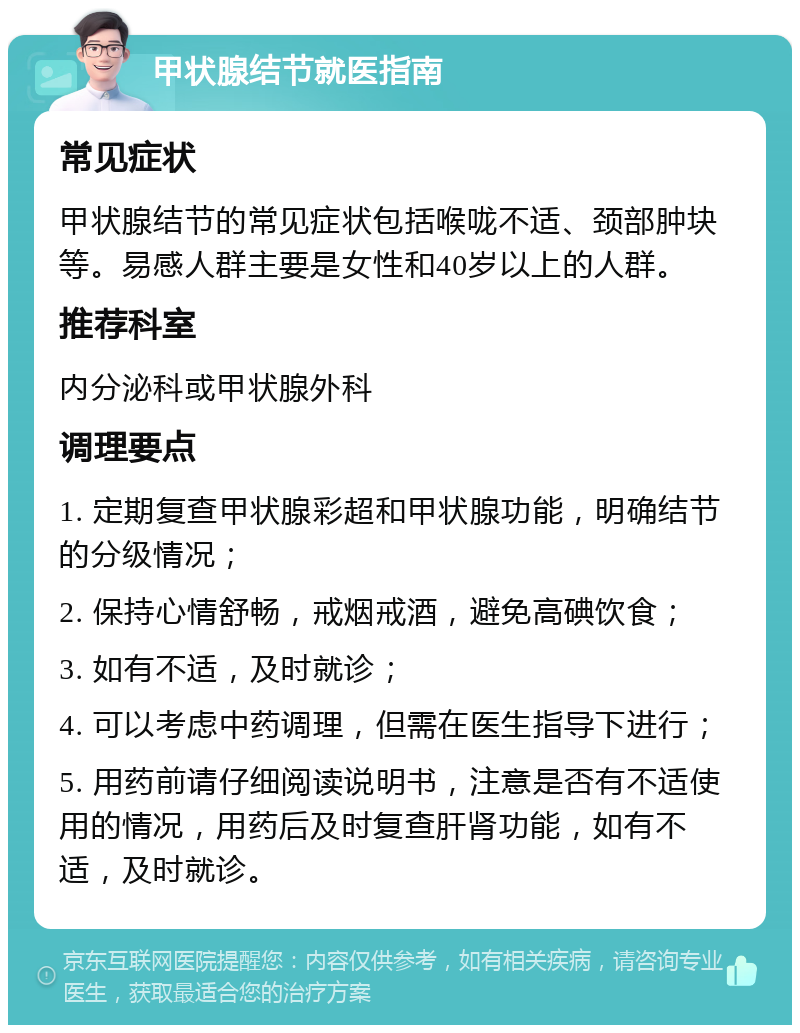 甲状腺结节就医指南 常见症状 甲状腺结节的常见症状包括喉咙不适、颈部肿块等。易感人群主要是女性和40岁以上的人群。 推荐科室 内分泌科或甲状腺外科 调理要点 1. 定期复查甲状腺彩超和甲状腺功能，明确结节的分级情况； 2. 保持心情舒畅，戒烟戒酒，避免高碘饮食； 3. 如有不适，及时就诊； 4. 可以考虑中药调理，但需在医生指导下进行； 5. 用药前请仔细阅读说明书，注意是否有不适使用的情况，用药后及时复查肝肾功能，如有不适，及时就诊。