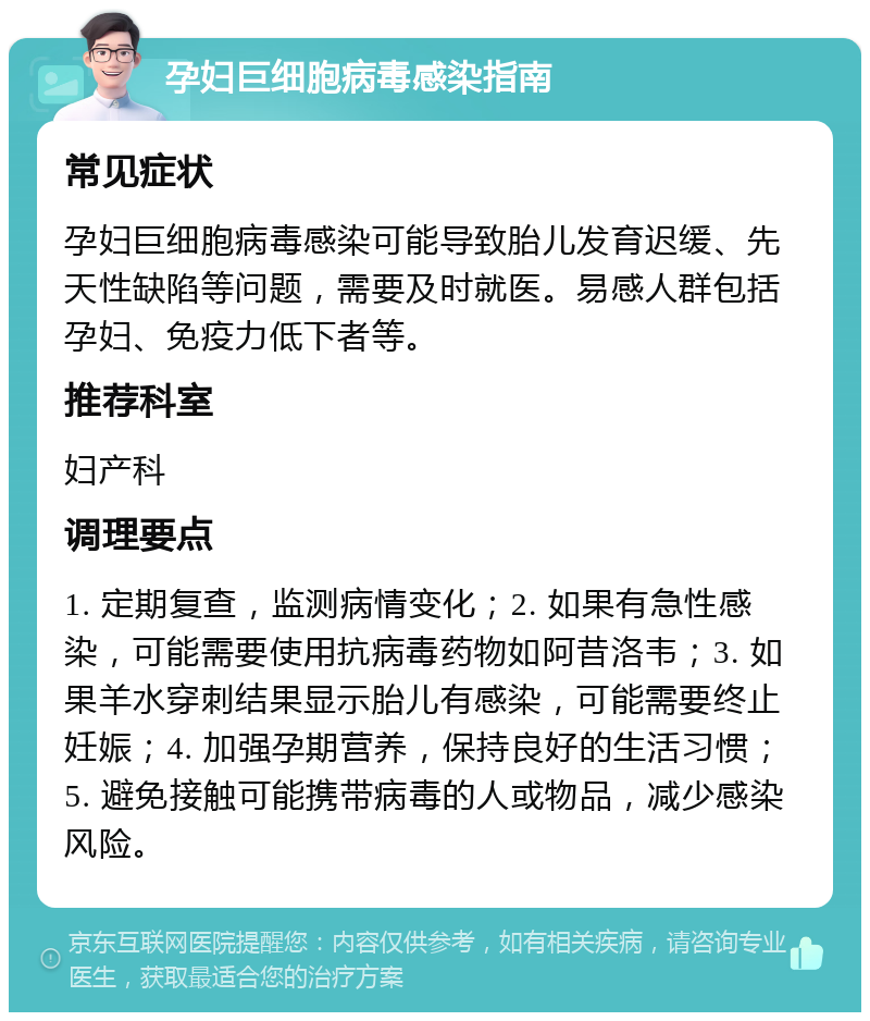 孕妇巨细胞病毒感染指南 常见症状 孕妇巨细胞病毒感染可能导致胎儿发育迟缓、先天性缺陷等问题，需要及时就医。易感人群包括孕妇、免疫力低下者等。 推荐科室 妇产科 调理要点 1. 定期复查，监测病情变化；2. 如果有急性感染，可能需要使用抗病毒药物如阿昔洛韦；3. 如果羊水穿刺结果显示胎儿有感染，可能需要终止妊娠；4. 加强孕期营养，保持良好的生活习惯；5. 避免接触可能携带病毒的人或物品，减少感染风险。