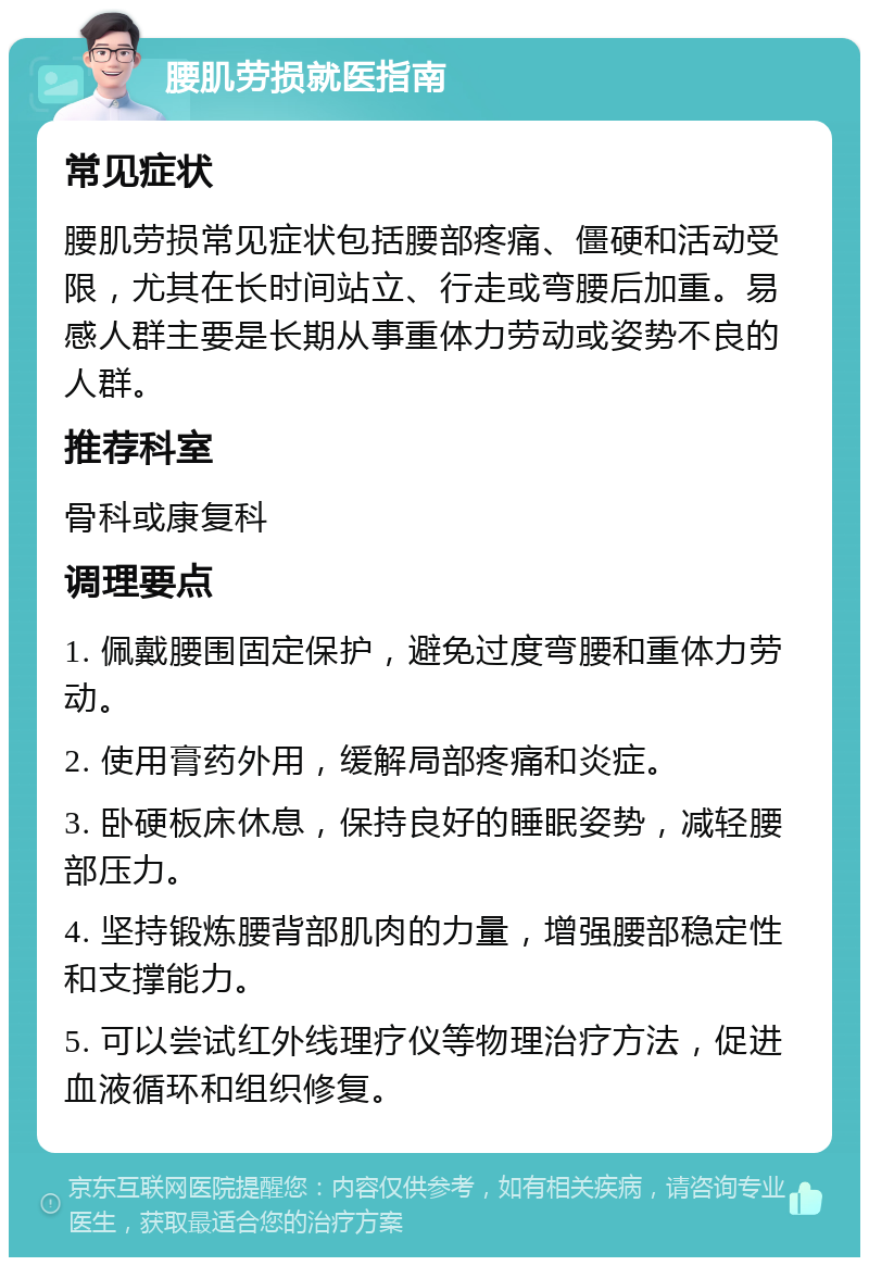 腰肌劳损就医指南 常见症状 腰肌劳损常见症状包括腰部疼痛、僵硬和活动受限，尤其在长时间站立、行走或弯腰后加重。易感人群主要是长期从事重体力劳动或姿势不良的人群。 推荐科室 骨科或康复科 调理要点 1. 佩戴腰围固定保护，避免过度弯腰和重体力劳动。 2. 使用膏药外用，缓解局部疼痛和炎症。 3. 卧硬板床休息，保持良好的睡眠姿势，减轻腰部压力。 4. 坚持锻炼腰背部肌肉的力量，增强腰部稳定性和支撑能力。 5. 可以尝试红外线理疗仪等物理治疗方法，促进血液循环和组织修复。