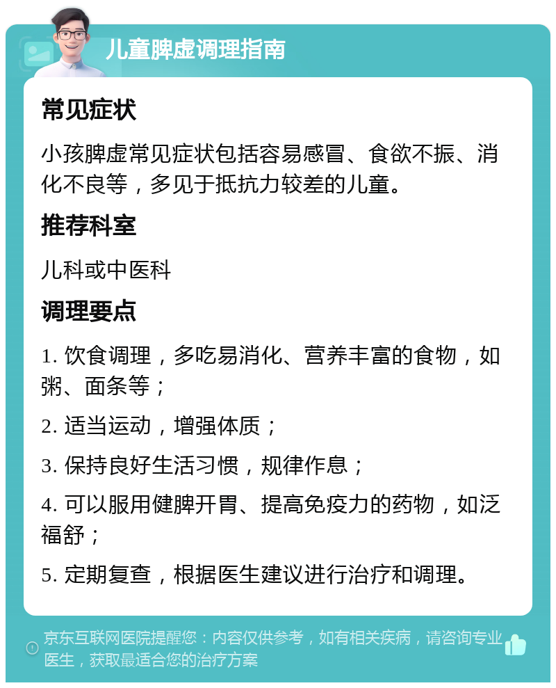 儿童脾虚调理指南 常见症状 小孩脾虚常见症状包括容易感冒、食欲不振、消化不良等，多见于抵抗力较差的儿童。 推荐科室 儿科或中医科 调理要点 1. 饮食调理，多吃易消化、营养丰富的食物，如粥、面条等； 2. 适当运动，增强体质； 3. 保持良好生活习惯，规律作息； 4. 可以服用健脾开胃、提高免疫力的药物，如泛福舒； 5. 定期复查，根据医生建议进行治疗和调理。