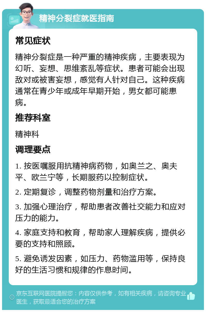 精神分裂症就医指南 常见症状 精神分裂症是一种严重的精神疾病，主要表现为幻听、妄想、思维紊乱等症状。患者可能会出现敌对或被害妄想，感觉有人针对自己。这种疾病通常在青少年或成年早期开始，男女都可能患病。 推荐科室 精神科 调理要点 1. 按医嘱服用抗精神病药物，如奥兰之、奥夫平、欧兰宁等，长期服药以控制症状。 2. 定期复诊，调整药物剂量和治疗方案。 3. 加强心理治疗，帮助患者改善社交能力和应对压力的能力。 4. 家庭支持和教育，帮助家人理解疾病，提供必要的支持和照顾。 5. 避免诱发因素，如压力、药物滥用等，保持良好的生活习惯和规律的作息时间。