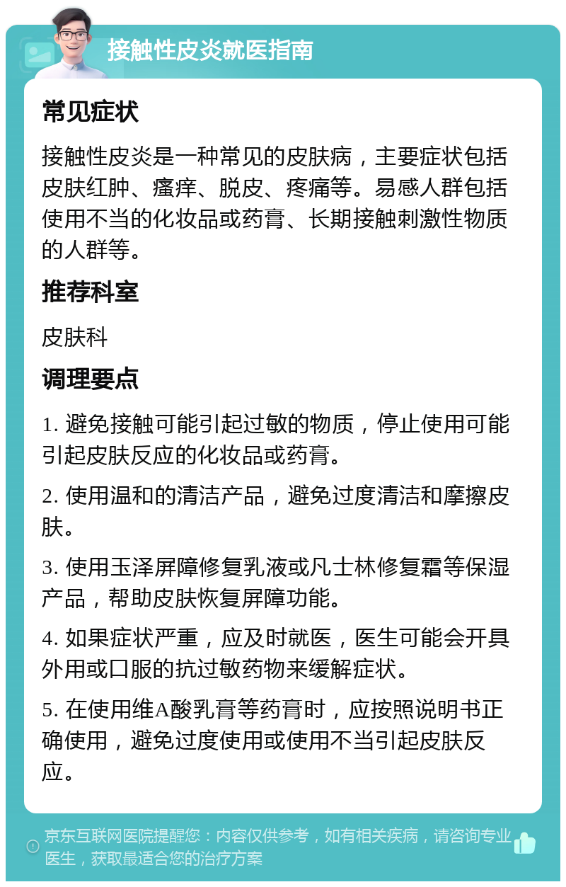 接触性皮炎就医指南 常见症状 接触性皮炎是一种常见的皮肤病，主要症状包括皮肤红肿、瘙痒、脱皮、疼痛等。易感人群包括使用不当的化妆品或药膏、长期接触刺激性物质的人群等。 推荐科室 皮肤科 调理要点 1. 避免接触可能引起过敏的物质，停止使用可能引起皮肤反应的化妆品或药膏。 2. 使用温和的清洁产品，避免过度清洁和摩擦皮肤。 3. 使用玉泽屏障修复乳液或凡士林修复霜等保湿产品，帮助皮肤恢复屏障功能。 4. 如果症状严重，应及时就医，医生可能会开具外用或口服的抗过敏药物来缓解症状。 5. 在使用维A酸乳膏等药膏时，应按照说明书正确使用，避免过度使用或使用不当引起皮肤反应。