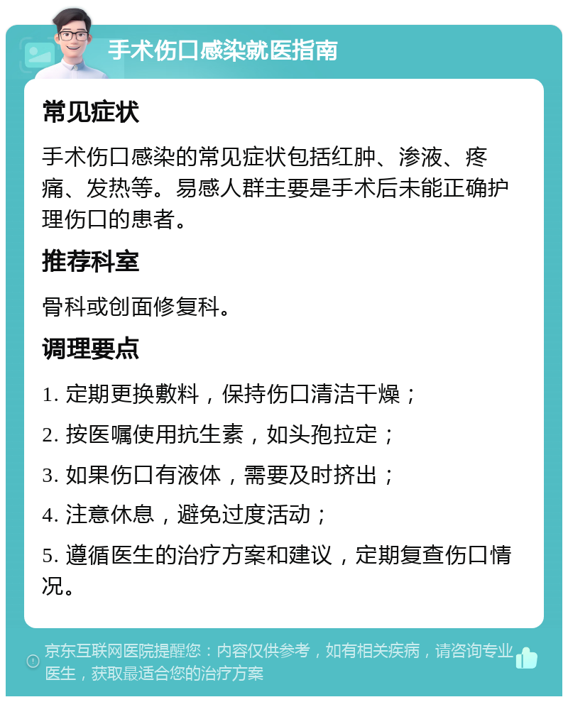 手术伤口感染就医指南 常见症状 手术伤口感染的常见症状包括红肿、渗液、疼痛、发热等。易感人群主要是手术后未能正确护理伤口的患者。 推荐科室 骨科或创面修复科。 调理要点 1. 定期更换敷料，保持伤口清洁干燥； 2. 按医嘱使用抗生素，如头孢拉定； 3. 如果伤口有液体，需要及时挤出； 4. 注意休息，避免过度活动； 5. 遵循医生的治疗方案和建议，定期复查伤口情况。