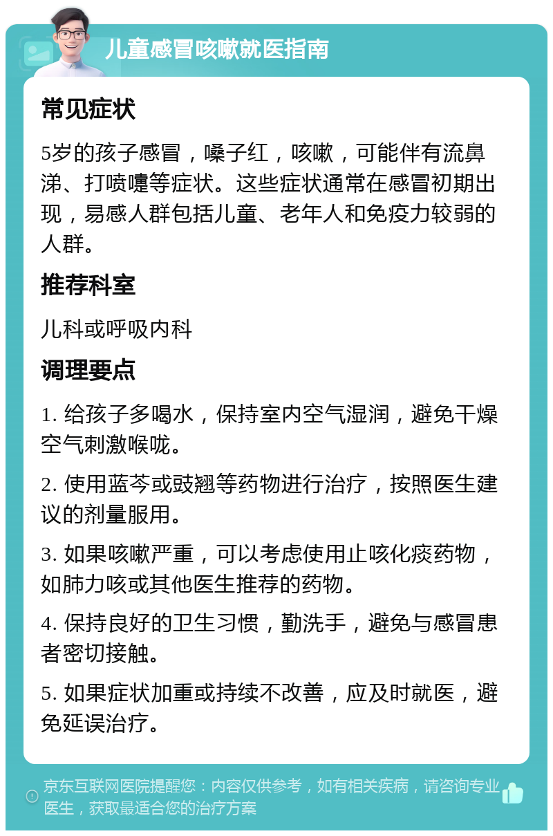 儿童感冒咳嗽就医指南 常见症状 5岁的孩子感冒，嗓子红，咳嗽，可能伴有流鼻涕、打喷嚏等症状。这些症状通常在感冒初期出现，易感人群包括儿童、老年人和免疫力较弱的人群。 推荐科室 儿科或呼吸内科 调理要点 1. 给孩子多喝水，保持室内空气湿润，避免干燥空气刺激喉咙。 2. 使用蓝芩或豉翘等药物进行治疗，按照医生建议的剂量服用。 3. 如果咳嗽严重，可以考虑使用止咳化痰药物，如肺力咳或其他医生推荐的药物。 4. 保持良好的卫生习惯，勤洗手，避免与感冒患者密切接触。 5. 如果症状加重或持续不改善，应及时就医，避免延误治疗。