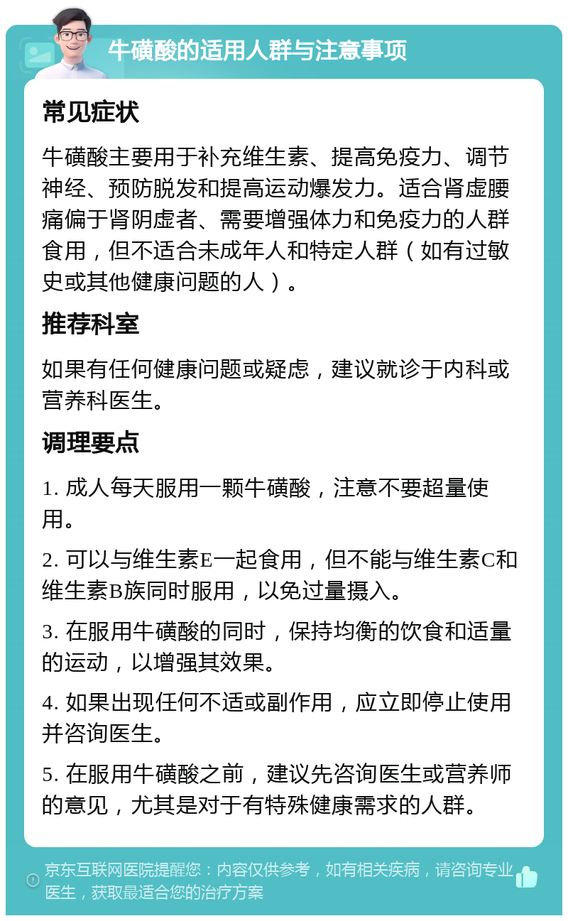 牛磺酸的适用人群与注意事项 常见症状 牛磺酸主要用于补充维生素、提高免疫力、调节神经、预防脱发和提高运动爆发力。适合肾虚腰痛偏于肾阴虚者、需要增强体力和免疫力的人群食用，但不适合未成年人和特定人群（如有过敏史或其他健康问题的人）。 推荐科室 如果有任何健康问题或疑虑，建议就诊于内科或营养科医生。 调理要点 1. 成人每天服用一颗牛磺酸，注意不要超量使用。 2. 可以与维生素E一起食用，但不能与维生素C和维生素B族同时服用，以免过量摄入。 3. 在服用牛磺酸的同时，保持均衡的饮食和适量的运动，以增强其效果。 4. 如果出现任何不适或副作用，应立即停止使用并咨询医生。 5. 在服用牛磺酸之前，建议先咨询医生或营养师的意见，尤其是对于有特殊健康需求的人群。