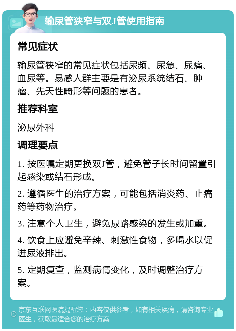 输尿管狭窄与双J管使用指南 常见症状 输尿管狭窄的常见症状包括尿频、尿急、尿痛、血尿等。易感人群主要是有泌尿系统结石、肿瘤、先天性畸形等问题的患者。 推荐科室 泌尿外科 调理要点 1. 按医嘱定期更换双J管，避免管子长时间留置引起感染或结石形成。 2. 遵循医生的治疗方案，可能包括消炎药、止痛药等药物治疗。 3. 注意个人卫生，避免尿路感染的发生或加重。 4. 饮食上应避免辛辣、刺激性食物，多喝水以促进尿液排出。 5. 定期复查，监测病情变化，及时调整治疗方案。