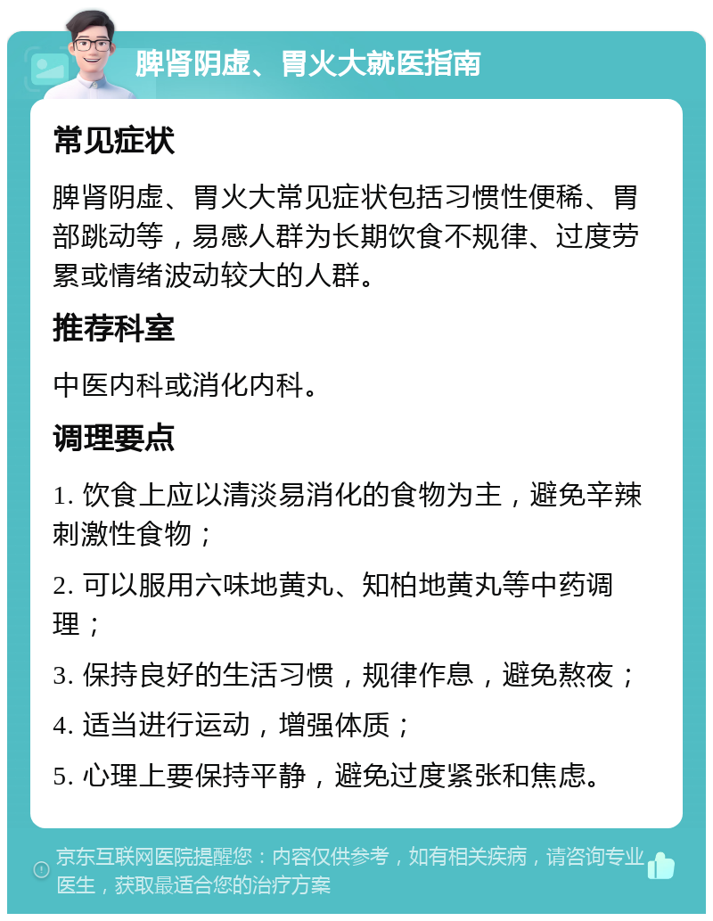 脾肾阴虚、胃火大就医指南 常见症状 脾肾阴虚、胃火大常见症状包括习惯性便稀、胃部跳动等，易感人群为长期饮食不规律、过度劳累或情绪波动较大的人群。 推荐科室 中医内科或消化内科。 调理要点 1. 饮食上应以清淡易消化的食物为主，避免辛辣刺激性食物； 2. 可以服用六味地黄丸、知柏地黄丸等中药调理； 3. 保持良好的生活习惯，规律作息，避免熬夜； 4. 适当进行运动，增强体质； 5. 心理上要保持平静，避免过度紧张和焦虑。