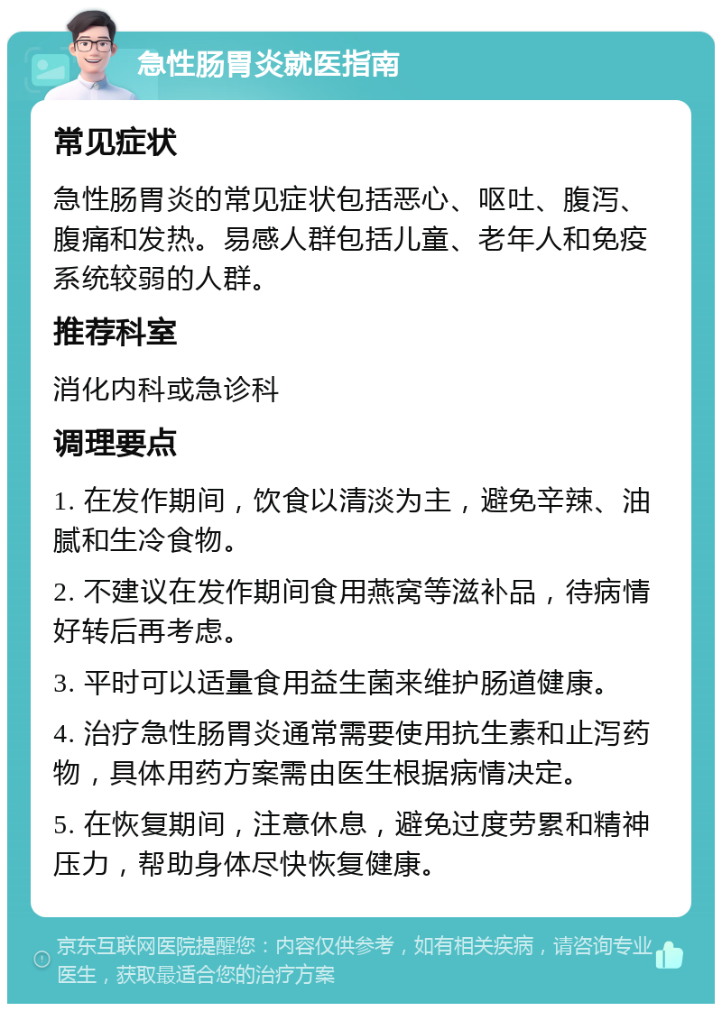 急性肠胃炎就医指南 常见症状 急性肠胃炎的常见症状包括恶心、呕吐、腹泻、腹痛和发热。易感人群包括儿童、老年人和免疫系统较弱的人群。 推荐科室 消化内科或急诊科 调理要点 1. 在发作期间，饮食以清淡为主，避免辛辣、油腻和生冷食物。 2. 不建议在发作期间食用燕窝等滋补品，待病情好转后再考虑。 3. 平时可以适量食用益生菌来维护肠道健康。 4. 治疗急性肠胃炎通常需要使用抗生素和止泻药物，具体用药方案需由医生根据病情决定。 5. 在恢复期间，注意休息，避免过度劳累和精神压力，帮助身体尽快恢复健康。