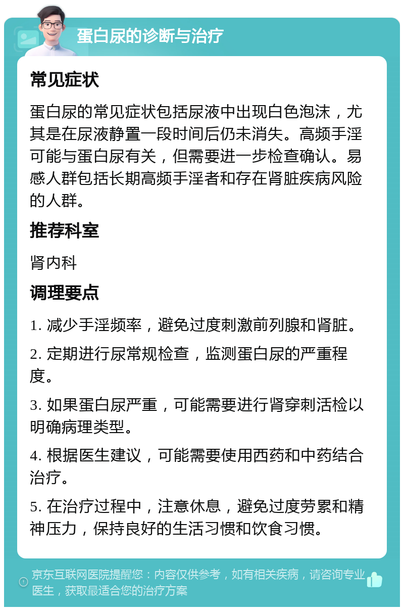 蛋白尿的诊断与治疗 常见症状 蛋白尿的常见症状包括尿液中出现白色泡沫，尤其是在尿液静置一段时间后仍未消失。高频手淫可能与蛋白尿有关，但需要进一步检查确认。易感人群包括长期高频手淫者和存在肾脏疾病风险的人群。 推荐科室 肾内科 调理要点 1. 减少手淫频率，避免过度刺激前列腺和肾脏。 2. 定期进行尿常规检查，监测蛋白尿的严重程度。 3. 如果蛋白尿严重，可能需要进行肾穿刺活检以明确病理类型。 4. 根据医生建议，可能需要使用西药和中药结合治疗。 5. 在治疗过程中，注意休息，避免过度劳累和精神压力，保持良好的生活习惯和饮食习惯。