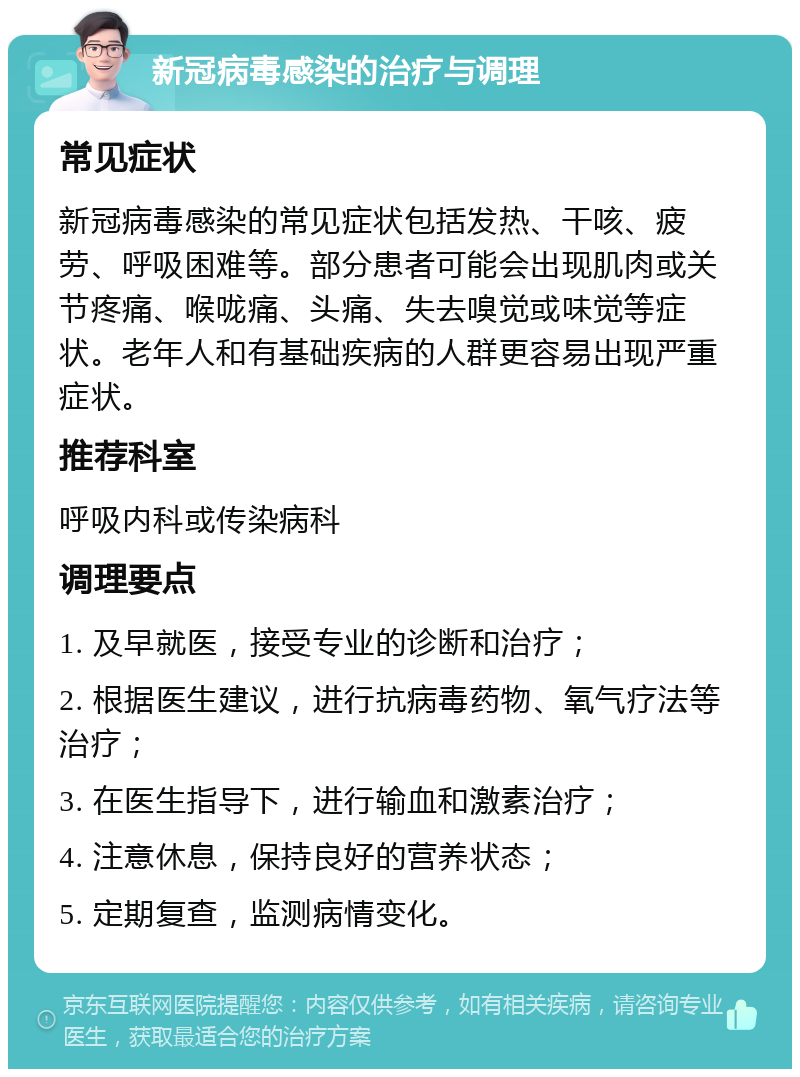 新冠病毒感染的治疗与调理 常见症状 新冠病毒感染的常见症状包括发热、干咳、疲劳、呼吸困难等。部分患者可能会出现肌肉或关节疼痛、喉咙痛、头痛、失去嗅觉或味觉等症状。老年人和有基础疾病的人群更容易出现严重症状。 推荐科室 呼吸内科或传染病科 调理要点 1. 及早就医，接受专业的诊断和治疗； 2. 根据医生建议，进行抗病毒药物、氧气疗法等治疗； 3. 在医生指导下，进行输血和激素治疗； 4. 注意休息，保持良好的营养状态； 5. 定期复查，监测病情变化。