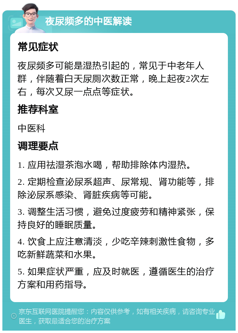 夜尿频多的中医解读 常见症状 夜尿频多可能是湿热引起的，常见于中老年人群，伴随着白天尿厕次数正常，晚上起夜2次左右，每次又尿一点点等症状。 推荐科室 中医科 调理要点 1. 应用祛湿茶泡水喝，帮助排除体内湿热。 2. 定期检查泌尿系超声、尿常规、肾功能等，排除泌尿系感染、肾脏疾病等可能。 3. 调整生活习惯，避免过度疲劳和精神紧张，保持良好的睡眠质量。 4. 饮食上应注意清淡，少吃辛辣刺激性食物，多吃新鲜蔬菜和水果。 5. 如果症状严重，应及时就医，遵循医生的治疗方案和用药指导。