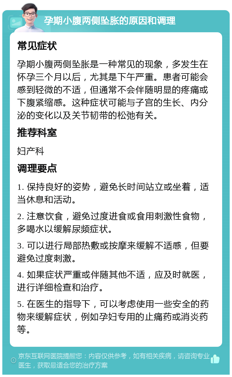 孕期小腹两侧坠胀的原因和调理 常见症状 孕期小腹两侧坠胀是一种常见的现象，多发生在怀孕三个月以后，尤其是下午严重。患者可能会感到轻微的不适，但通常不会伴随明显的疼痛或下腹紧缩感。这种症状可能与子宫的生长、内分泌的变化以及关节韧带的松弛有关。 推荐科室 妇产科 调理要点 1. 保持良好的姿势，避免长时间站立或坐着，适当休息和活动。 2. 注意饮食，避免过度进食或食用刺激性食物，多喝水以缓解尿频症状。 3. 可以进行局部热敷或按摩来缓解不适感，但要避免过度刺激。 4. 如果症状严重或伴随其他不适，应及时就医，进行详细检查和治疗。 5. 在医生的指导下，可以考虑使用一些安全的药物来缓解症状，例如孕妇专用的止痛药或消炎药等。