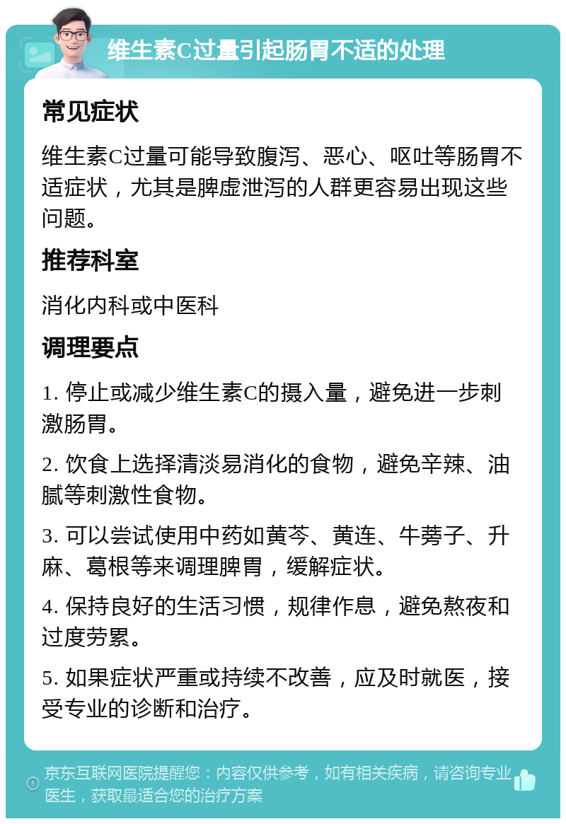 维生素C过量引起肠胃不适的处理 常见症状 维生素C过量可能导致腹泻、恶心、呕吐等肠胃不适症状，尤其是脾虚泄泻的人群更容易出现这些问题。 推荐科室 消化内科或中医科 调理要点 1. 停止或减少维生素C的摄入量，避免进一步刺激肠胃。 2. 饮食上选择清淡易消化的食物，避免辛辣、油腻等刺激性食物。 3. 可以尝试使用中药如黄芩、黄连、牛蒡子、升麻、葛根等来调理脾胃，缓解症状。 4. 保持良好的生活习惯，规律作息，避免熬夜和过度劳累。 5. 如果症状严重或持续不改善，应及时就医，接受专业的诊断和治疗。