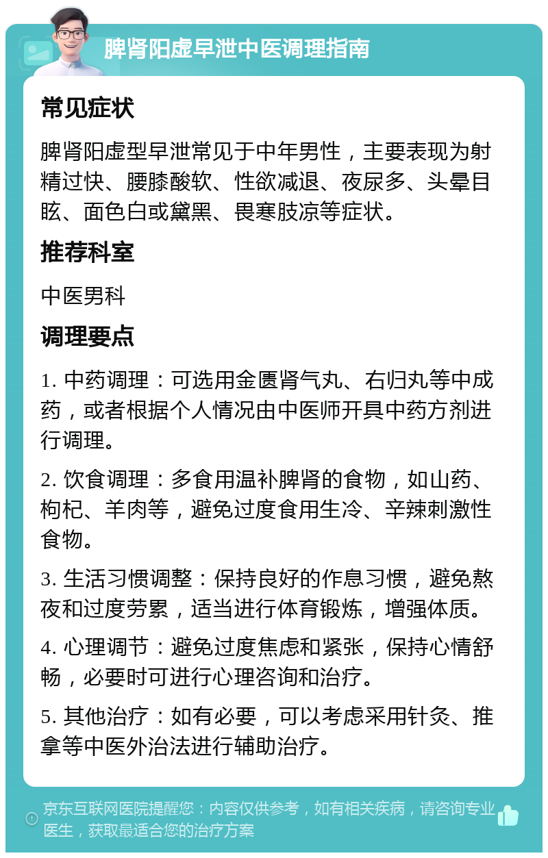 脾肾阳虚早泄中医调理指南 常见症状 脾肾阳虚型早泄常见于中年男性，主要表现为射精过快、腰膝酸软、性欲减退、夜尿多、头晕目眩、面色白或黛黑、畏寒肢凉等症状。 推荐科室 中医男科 调理要点 1. 中药调理：可选用金匮肾气丸、右归丸等中成药，或者根据个人情况由中医师开具中药方剂进行调理。 2. 饮食调理：多食用温补脾肾的食物，如山药、枸杞、羊肉等，避免过度食用生冷、辛辣刺激性食物。 3. 生活习惯调整：保持良好的作息习惯，避免熬夜和过度劳累，适当进行体育锻炼，增强体质。 4. 心理调节：避免过度焦虑和紧张，保持心情舒畅，必要时可进行心理咨询和治疗。 5. 其他治疗：如有必要，可以考虑采用针灸、推拿等中医外治法进行辅助治疗。