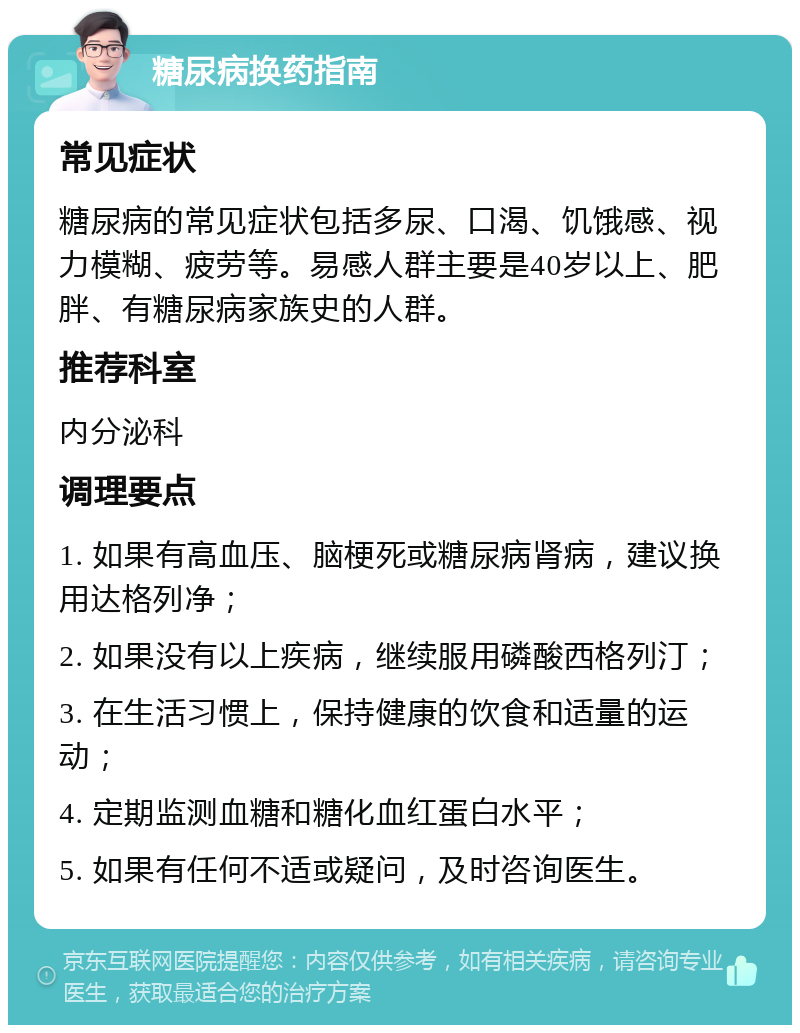 糖尿病换药指南 常见症状 糖尿病的常见症状包括多尿、口渴、饥饿感、视力模糊、疲劳等。易感人群主要是40岁以上、肥胖、有糖尿病家族史的人群。 推荐科室 内分泌科 调理要点 1. 如果有高血压、脑梗死或糖尿病肾病，建议换用达格列净； 2. 如果没有以上疾病，继续服用磷酸西格列汀； 3. 在生活习惯上，保持健康的饮食和适量的运动； 4. 定期监测血糖和糖化血红蛋白水平； 5. 如果有任何不适或疑问，及时咨询医生。