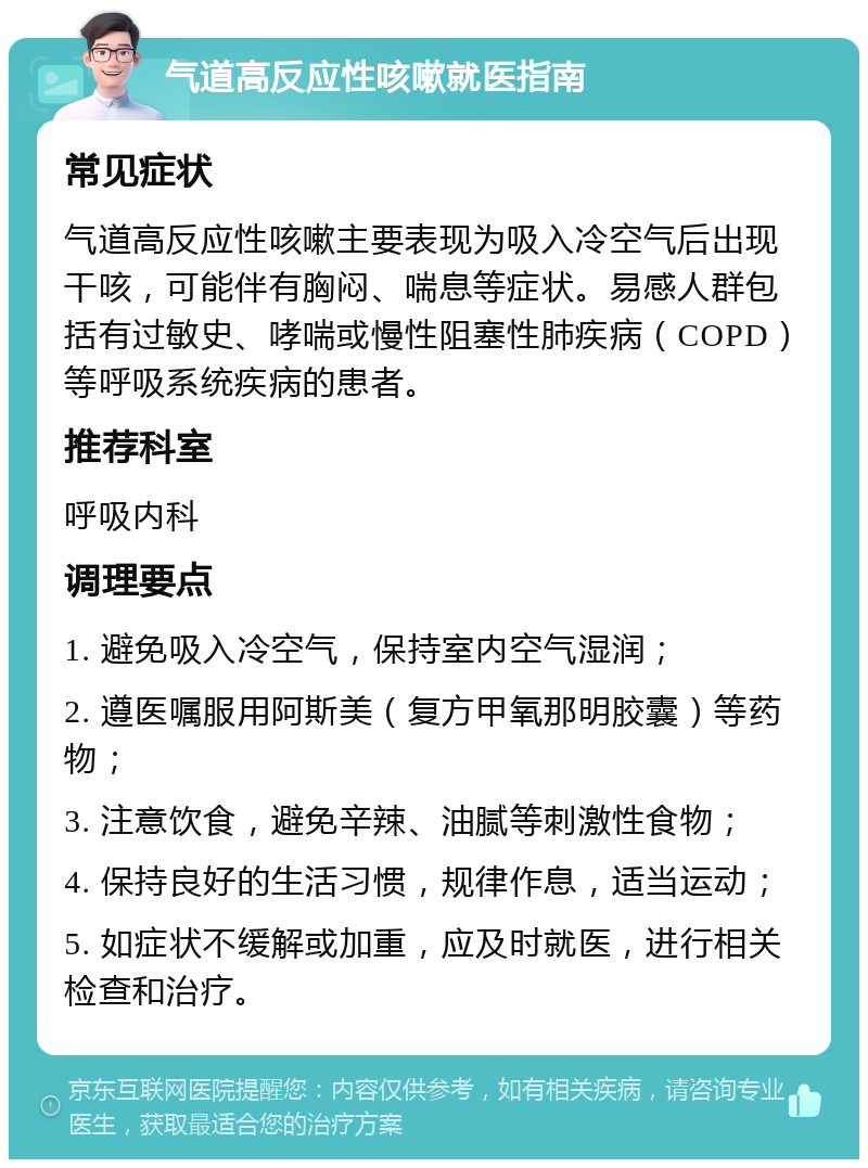 气道高反应性咳嗽就医指南 常见症状 气道高反应性咳嗽主要表现为吸入冷空气后出现干咳，可能伴有胸闷、喘息等症状。易感人群包括有过敏史、哮喘或慢性阻塞性肺疾病（COPD）等呼吸系统疾病的患者。 推荐科室 呼吸内科 调理要点 1. 避免吸入冷空气，保持室内空气湿润； 2. 遵医嘱服用阿斯美（复方甲氧那明胶囊）等药物； 3. 注意饮食，避免辛辣、油腻等刺激性食物； 4. 保持良好的生活习惯，规律作息，适当运动； 5. 如症状不缓解或加重，应及时就医，进行相关检查和治疗。