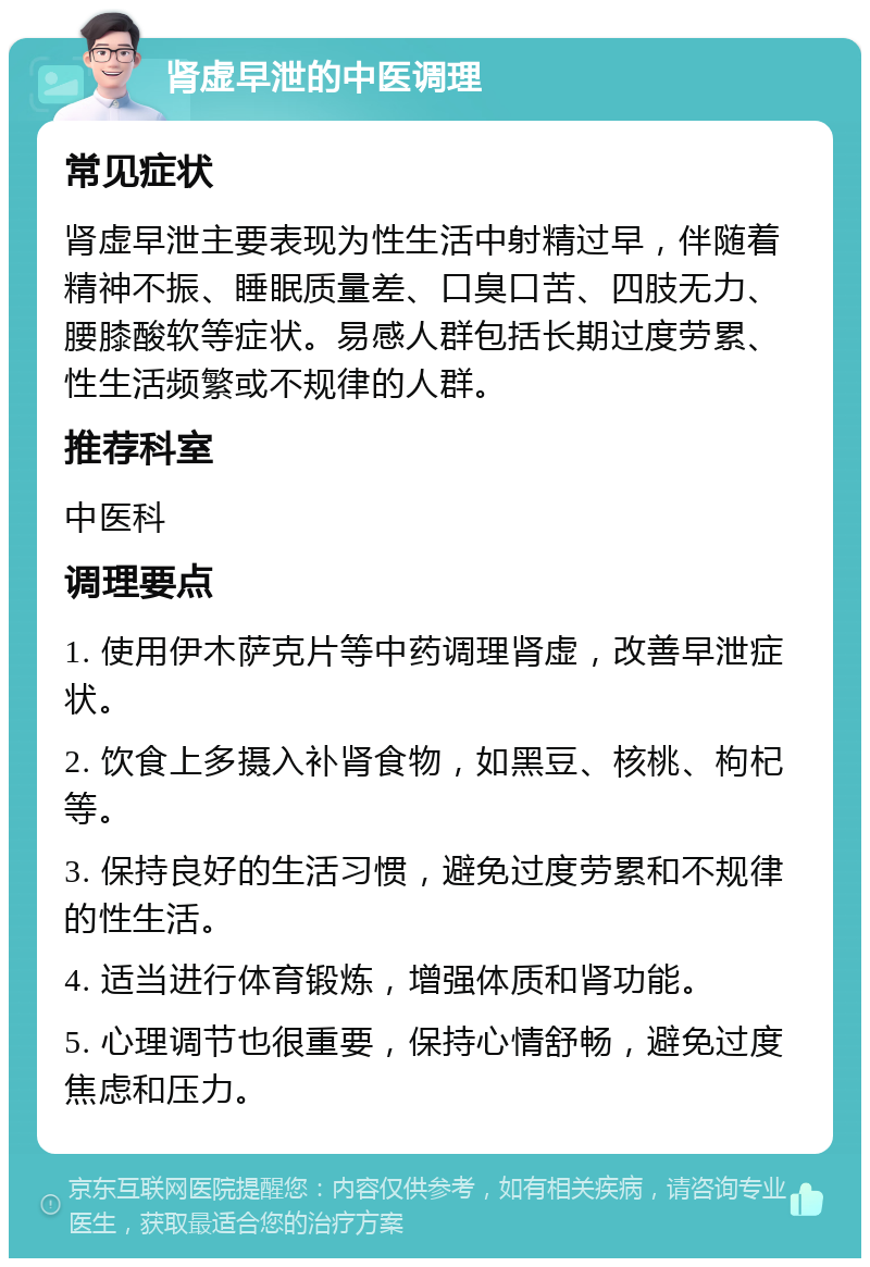 肾虚早泄的中医调理 常见症状 肾虚早泄主要表现为性生活中射精过早，伴随着精神不振、睡眠质量差、口臭口苦、四肢无力、腰膝酸软等症状。易感人群包括长期过度劳累、性生活频繁或不规律的人群。 推荐科室 中医科 调理要点 1. 使用伊木萨克片等中药调理肾虚，改善早泄症状。 2. 饮食上多摄入补肾食物，如黑豆、核桃、枸杞等。 3. 保持良好的生活习惯，避免过度劳累和不规律的性生活。 4. 适当进行体育锻炼，增强体质和肾功能。 5. 心理调节也很重要，保持心情舒畅，避免过度焦虑和压力。