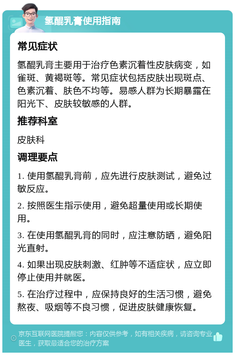 氢醌乳膏使用指南 常见症状 氢醌乳膏主要用于治疗色素沉着性皮肤病变，如雀斑、黄褐斑等。常见症状包括皮肤出现斑点、色素沉着、肤色不均等。易感人群为长期暴露在阳光下、皮肤较敏感的人群。 推荐科室 皮肤科 调理要点 1. 使用氢醌乳膏前，应先进行皮肤测试，避免过敏反应。 2. 按照医生指示使用，避免超量使用或长期使用。 3. 在使用氢醌乳膏的同时，应注意防晒，避免阳光直射。 4. 如果出现皮肤刺激、红肿等不适症状，应立即停止使用并就医。 5. 在治疗过程中，应保持良好的生活习惯，避免熬夜、吸烟等不良习惯，促进皮肤健康恢复。