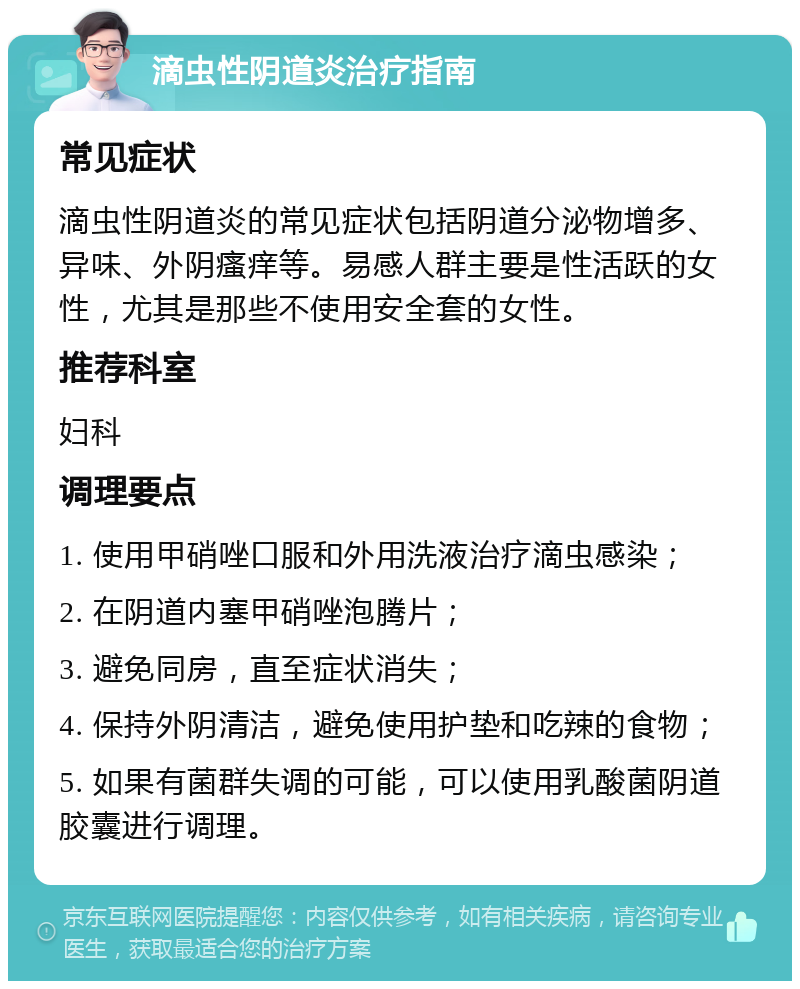 滴虫性阴道炎治疗指南 常见症状 滴虫性阴道炎的常见症状包括阴道分泌物增多、异味、外阴瘙痒等。易感人群主要是性活跃的女性，尤其是那些不使用安全套的女性。 推荐科室 妇科 调理要点 1. 使用甲硝唑口服和外用洗液治疗滴虫感染； 2. 在阴道内塞甲硝唑泡腾片； 3. 避免同房，直至症状消失； 4. 保持外阴清洁，避免使用护垫和吃辣的食物； 5. 如果有菌群失调的可能，可以使用乳酸菌阴道胶囊进行调理。