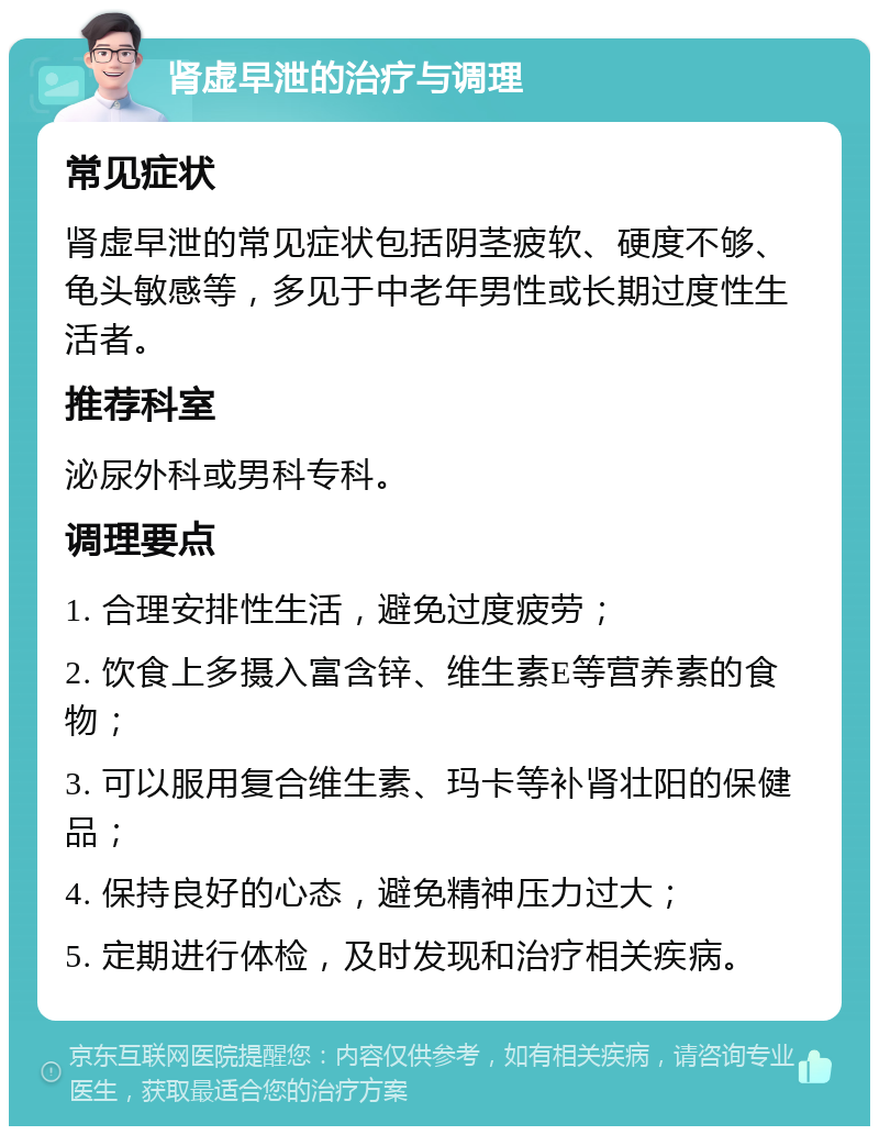 肾虚早泄的治疗与调理 常见症状 肾虚早泄的常见症状包括阴茎疲软、硬度不够、龟头敏感等，多见于中老年男性或长期过度性生活者。 推荐科室 泌尿外科或男科专科。 调理要点 1. 合理安排性生活，避免过度疲劳； 2. 饮食上多摄入富含锌、维生素E等营养素的食物； 3. 可以服用复合维生素、玛卡等补肾壮阳的保健品； 4. 保持良好的心态，避免精神压力过大； 5. 定期进行体检，及时发现和治疗相关疾病。