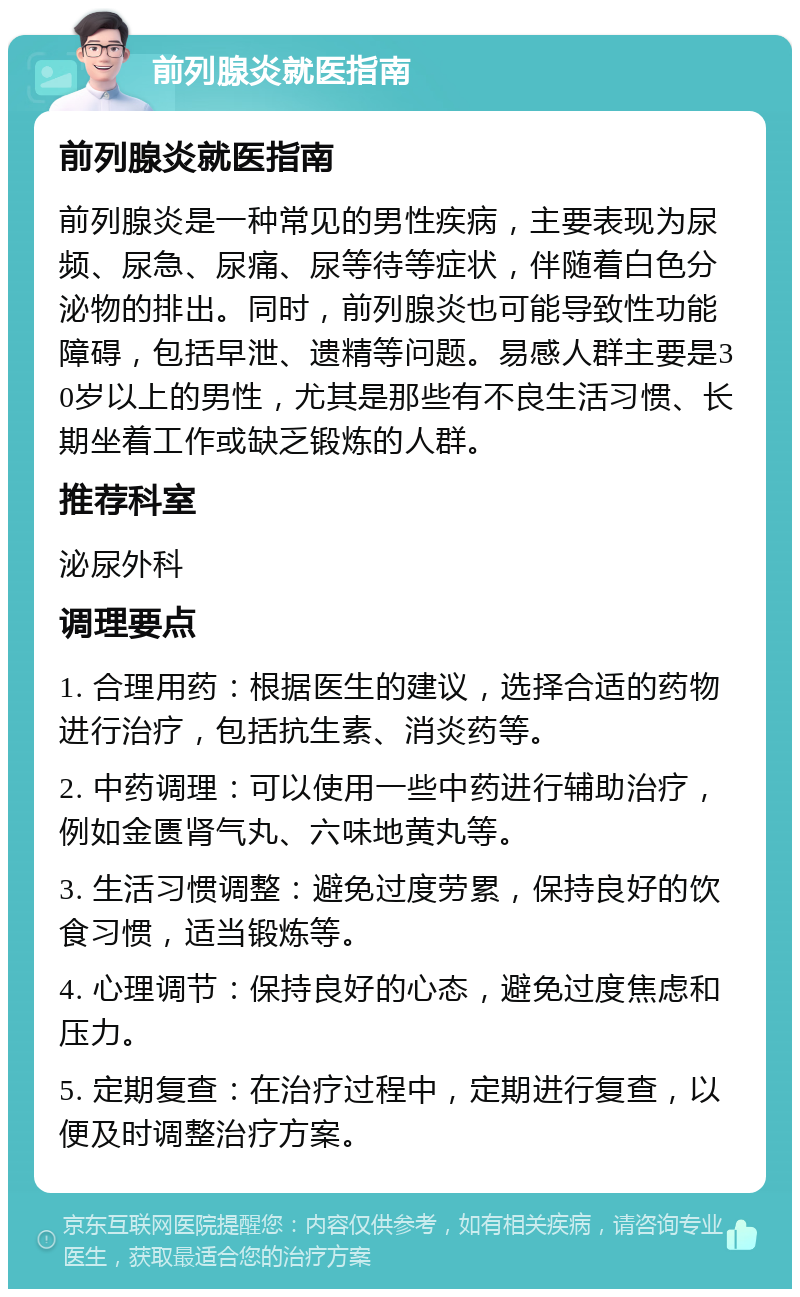 前列腺炎就医指南 前列腺炎就医指南 前列腺炎是一种常见的男性疾病，主要表现为尿频、尿急、尿痛、尿等待等症状，伴随着白色分泌物的排出。同时，前列腺炎也可能导致性功能障碍，包括早泄、遗精等问题。易感人群主要是30岁以上的男性，尤其是那些有不良生活习惯、长期坐着工作或缺乏锻炼的人群。 推荐科室 泌尿外科 调理要点 1. 合理用药：根据医生的建议，选择合适的药物进行治疗，包括抗生素、消炎药等。 2. 中药调理：可以使用一些中药进行辅助治疗，例如金匮肾气丸、六味地黄丸等。 3. 生活习惯调整：避免过度劳累，保持良好的饮食习惯，适当锻炼等。 4. 心理调节：保持良好的心态，避免过度焦虑和压力。 5. 定期复查：在治疗过程中，定期进行复查，以便及时调整治疗方案。