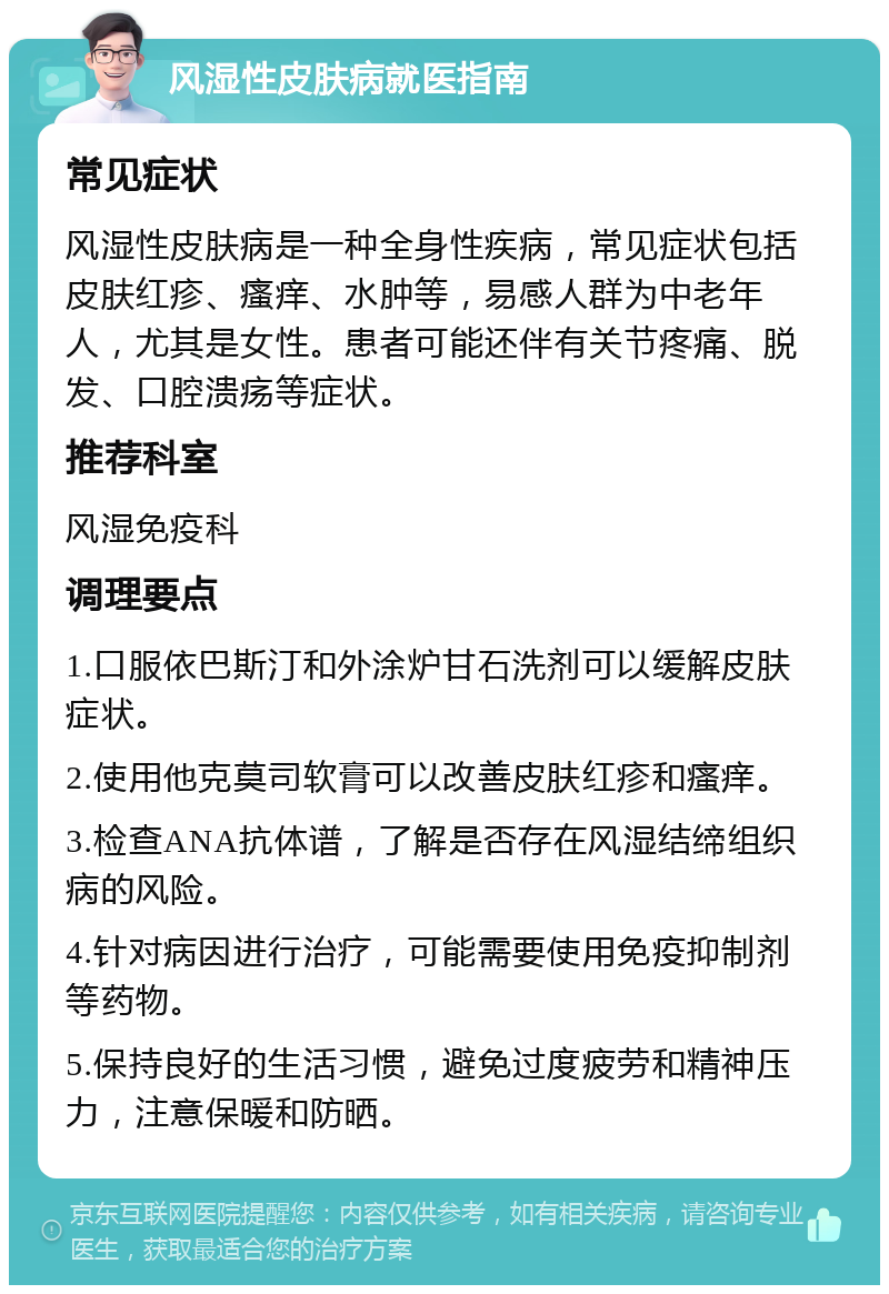 风湿性皮肤病就医指南 常见症状 风湿性皮肤病是一种全身性疾病，常见症状包括皮肤红疹、瘙痒、水肿等，易感人群为中老年人，尤其是女性。患者可能还伴有关节疼痛、脱发、口腔溃疡等症状。 推荐科室 风湿免疫科 调理要点 1.口服依巴斯汀和外涂炉甘石洗剂可以缓解皮肤症状。 2.使用他克莫司软膏可以改善皮肤红疹和瘙痒。 3.检查ANA抗体谱，了解是否存在风湿结缔组织病的风险。 4.针对病因进行治疗，可能需要使用免疫抑制剂等药物。 5.保持良好的生活习惯，避免过度疲劳和精神压力，注意保暖和防晒。