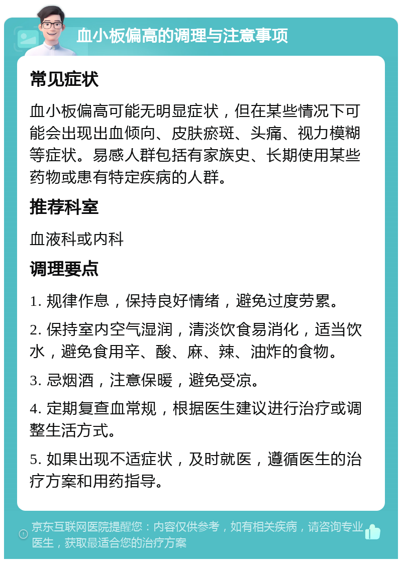 血小板偏高的调理与注意事项 常见症状 血小板偏高可能无明显症状，但在某些情况下可能会出现出血倾向、皮肤瘀斑、头痛、视力模糊等症状。易感人群包括有家族史、长期使用某些药物或患有特定疾病的人群。 推荐科室 血液科或内科 调理要点 1. 规律作息，保持良好情绪，避免过度劳累。 2. 保持室内空气湿润，清淡饮食易消化，适当饮水，避免食用辛、酸、麻、辣、油炸的食物。 3. 忌烟酒，注意保暖，避免受凉。 4. 定期复查血常规，根据医生建议进行治疗或调整生活方式。 5. 如果出现不适症状，及时就医，遵循医生的治疗方案和用药指导。