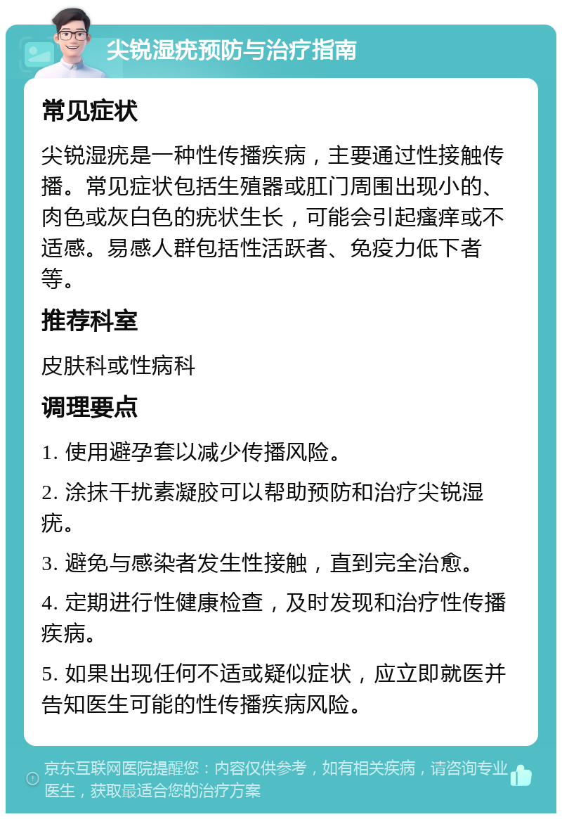 尖锐湿疣预防与治疗指南 常见症状 尖锐湿疣是一种性传播疾病，主要通过性接触传播。常见症状包括生殖器或肛门周围出现小的、肉色或灰白色的疣状生长，可能会引起瘙痒或不适感。易感人群包括性活跃者、免疫力低下者等。 推荐科室 皮肤科或性病科 调理要点 1. 使用避孕套以减少传播风险。 2. 涂抹干扰素凝胶可以帮助预防和治疗尖锐湿疣。 3. 避免与感染者发生性接触，直到完全治愈。 4. 定期进行性健康检查，及时发现和治疗性传播疾病。 5. 如果出现任何不适或疑似症状，应立即就医并告知医生可能的性传播疾病风险。