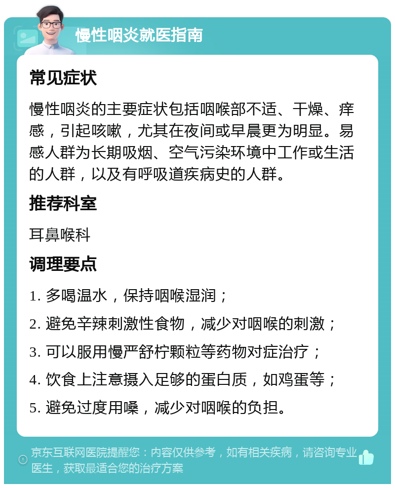 慢性咽炎就医指南 常见症状 慢性咽炎的主要症状包括咽喉部不适、干燥、痒感，引起咳嗽，尤其在夜间或早晨更为明显。易感人群为长期吸烟、空气污染环境中工作或生活的人群，以及有呼吸道疾病史的人群。 推荐科室 耳鼻喉科 调理要点 1. 多喝温水，保持咽喉湿润； 2. 避免辛辣刺激性食物，减少对咽喉的刺激； 3. 可以服用慢严舒柠颗粒等药物对症治疗； 4. 饮食上注意摄入足够的蛋白质，如鸡蛋等； 5. 避免过度用嗓，减少对咽喉的负担。