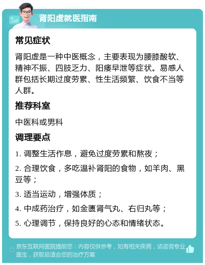 肾阳虚就医指南 常见症状 肾阳虚是一种中医概念，主要表现为腰膝酸软、精神不振、四肢乏力、阳痿早泄等症状。易感人群包括长期过度劳累、性生活频繁、饮食不当等人群。 推荐科室 中医科或男科 调理要点 1. 调整生活作息，避免过度劳累和熬夜； 2. 合理饮食，多吃温补肾阳的食物，如羊肉、黑豆等； 3. 适当运动，增强体质； 4. 中成药治疗，如金匮肾气丸、右归丸等； 5. 心理调节，保持良好的心态和情绪状态。