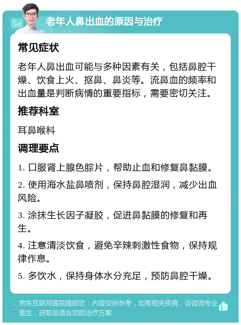 老年人鼻出血的原因与治疗 常见症状 老年人鼻出血可能与多种因素有关，包括鼻腔干燥、饮食上火、抠鼻、鼻炎等。流鼻血的频率和出血量是判断病情的重要指标，需要密切关注。 推荐科室 耳鼻喉科 调理要点 1. 口服肾上腺色腙片，帮助止血和修复鼻黏膜。 2. 使用海水盐鼻喷剂，保持鼻腔湿润，减少出血风险。 3. 涂抹生长因子凝胶，促进鼻黏膜的修复和再生。 4. 注意清淡饮食，避免辛辣刺激性食物，保持规律作息。 5. 多饮水，保持身体水分充足，预防鼻腔干燥。