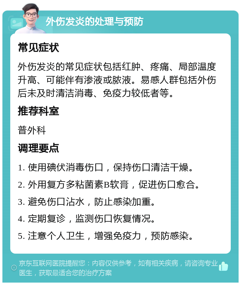 外伤发炎的处理与预防 常见症状 外伤发炎的常见症状包括红肿、疼痛、局部温度升高、可能伴有渗液或脓液。易感人群包括外伤后未及时清洁消毒、免疫力较低者等。 推荐科室 普外科 调理要点 1. 使用碘伏消毒伤口，保持伤口清洁干燥。 2. 外用复方多粘菌素B软膏，促进伤口愈合。 3. 避免伤口沾水，防止感染加重。 4. 定期复诊，监测伤口恢复情况。 5. 注意个人卫生，增强免疫力，预防感染。