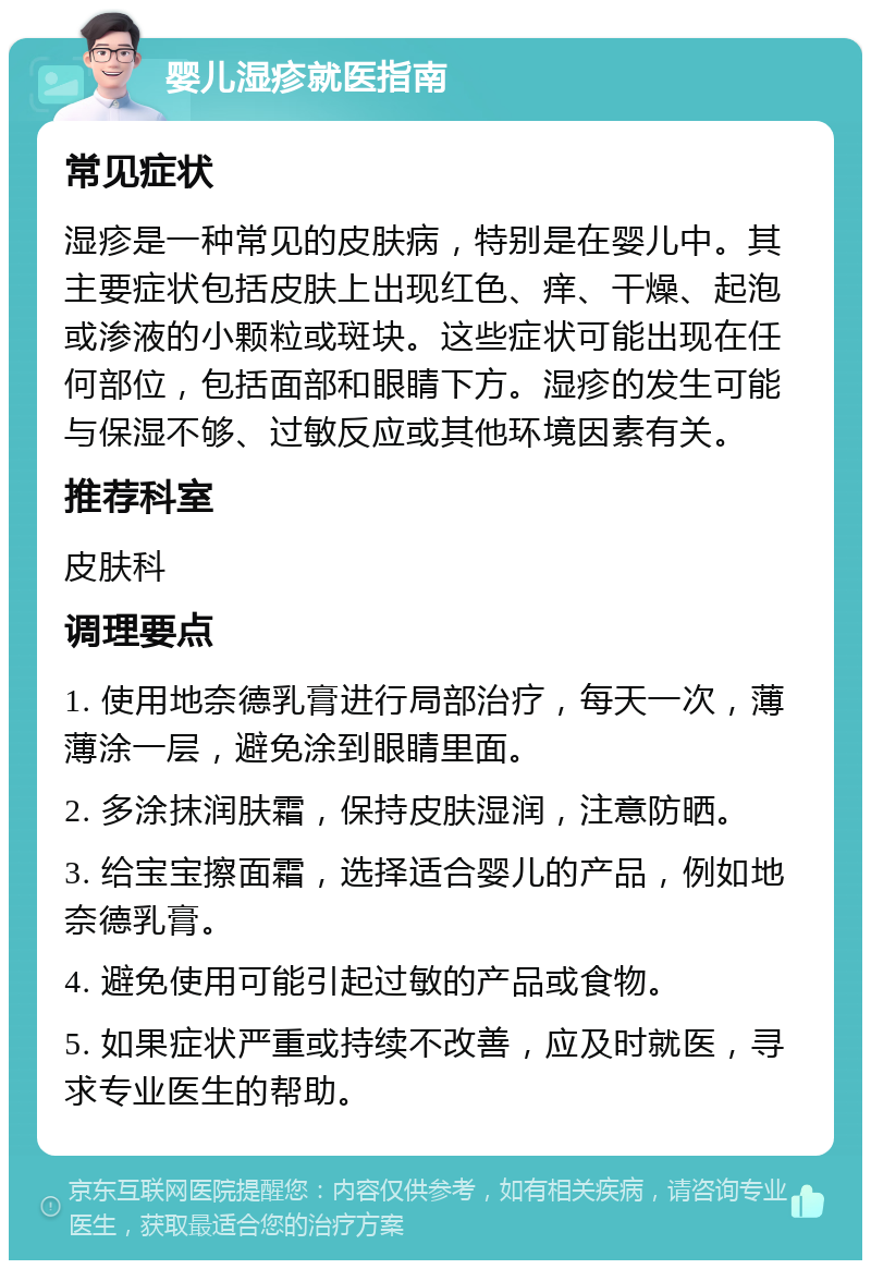 婴儿湿疹就医指南 常见症状 湿疹是一种常见的皮肤病，特别是在婴儿中。其主要症状包括皮肤上出现红色、痒、干燥、起泡或渗液的小颗粒或斑块。这些症状可能出现在任何部位，包括面部和眼睛下方。湿疹的发生可能与保湿不够、过敏反应或其他环境因素有关。 推荐科室 皮肤科 调理要点 1. 使用地奈德乳膏进行局部治疗，每天一次，薄薄涂一层，避免涂到眼睛里面。 2. 多涂抹润肤霜，保持皮肤湿润，注意防晒。 3. 给宝宝擦面霜，选择适合婴儿的产品，例如地奈德乳膏。 4. 避免使用可能引起过敏的产品或食物。 5. 如果症状严重或持续不改善，应及时就医，寻求专业医生的帮助。