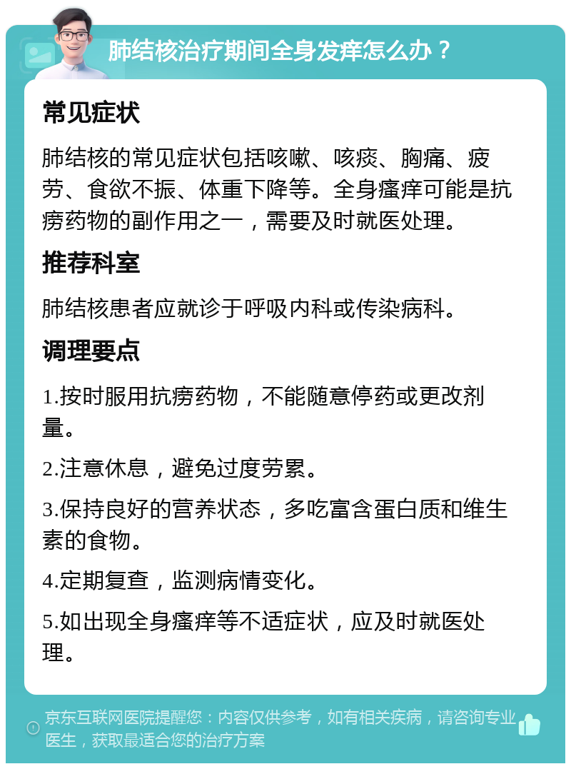 肺结核治疗期间全身发痒怎么办？ 常见症状 肺结核的常见症状包括咳嗽、咳痰、胸痛、疲劳、食欲不振、体重下降等。全身瘙痒可能是抗痨药物的副作用之一，需要及时就医处理。 推荐科室 肺结核患者应就诊于呼吸内科或传染病科。 调理要点 1.按时服用抗痨药物，不能随意停药或更改剂量。 2.注意休息，避免过度劳累。 3.保持良好的营养状态，多吃富含蛋白质和维生素的食物。 4.定期复查，监测病情变化。 5.如出现全身瘙痒等不适症状，应及时就医处理。