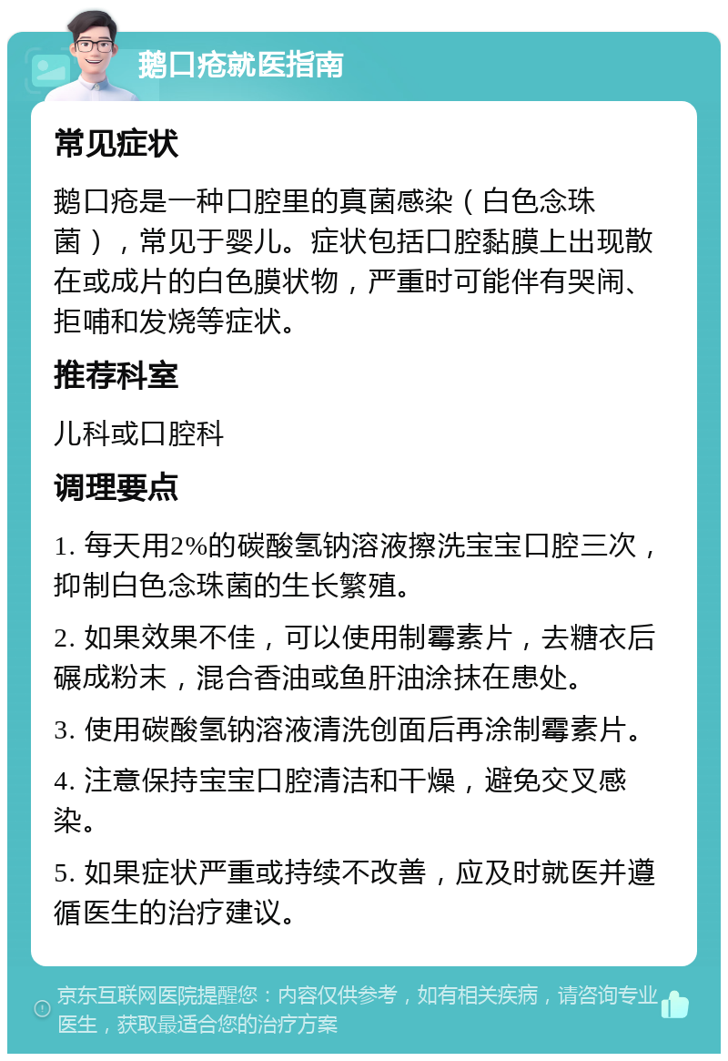 鹅口疮就医指南 常见症状 鹅口疮是一种口腔里的真菌感染（白色念珠菌），常见于婴儿。症状包括口腔黏膜上出现散在或成片的白色膜状物，严重时可能伴有哭闹、拒哺和发烧等症状。 推荐科室 儿科或口腔科 调理要点 1. 每天用2%的碳酸氢钠溶液擦洗宝宝口腔三次，抑制白色念珠菌的生长繁殖。 2. 如果效果不佳，可以使用制霉素片，去糖衣后碾成粉末，混合香油或鱼肝油涂抹在患处。 3. 使用碳酸氢钠溶液清洗创面后再涂制霉素片。 4. 注意保持宝宝口腔清洁和干燥，避免交叉感染。 5. 如果症状严重或持续不改善，应及时就医并遵循医生的治疗建议。