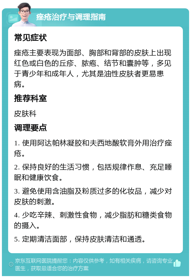 痤疮治疗与调理指南 常见症状 痤疮主要表现为面部、胸部和背部的皮肤上出现红色或白色的丘疹、脓疱、结节和囊肿等，多见于青少年和成年人，尤其是油性皮肤者更易患病。 推荐科室 皮肤科 调理要点 1. 使用阿达帕林凝胶和夫西地酸软膏外用治疗痤疮。 2. 保持良好的生活习惯，包括规律作息、充足睡眠和健康饮食。 3. 避免使用含油脂及粉质过多的化妆品，减少对皮肤的刺激。 4. 少吃辛辣、刺激性食物，减少脂肪和糖类食物的摄入。 5. 定期清洁面部，保持皮肤清洁和通透。