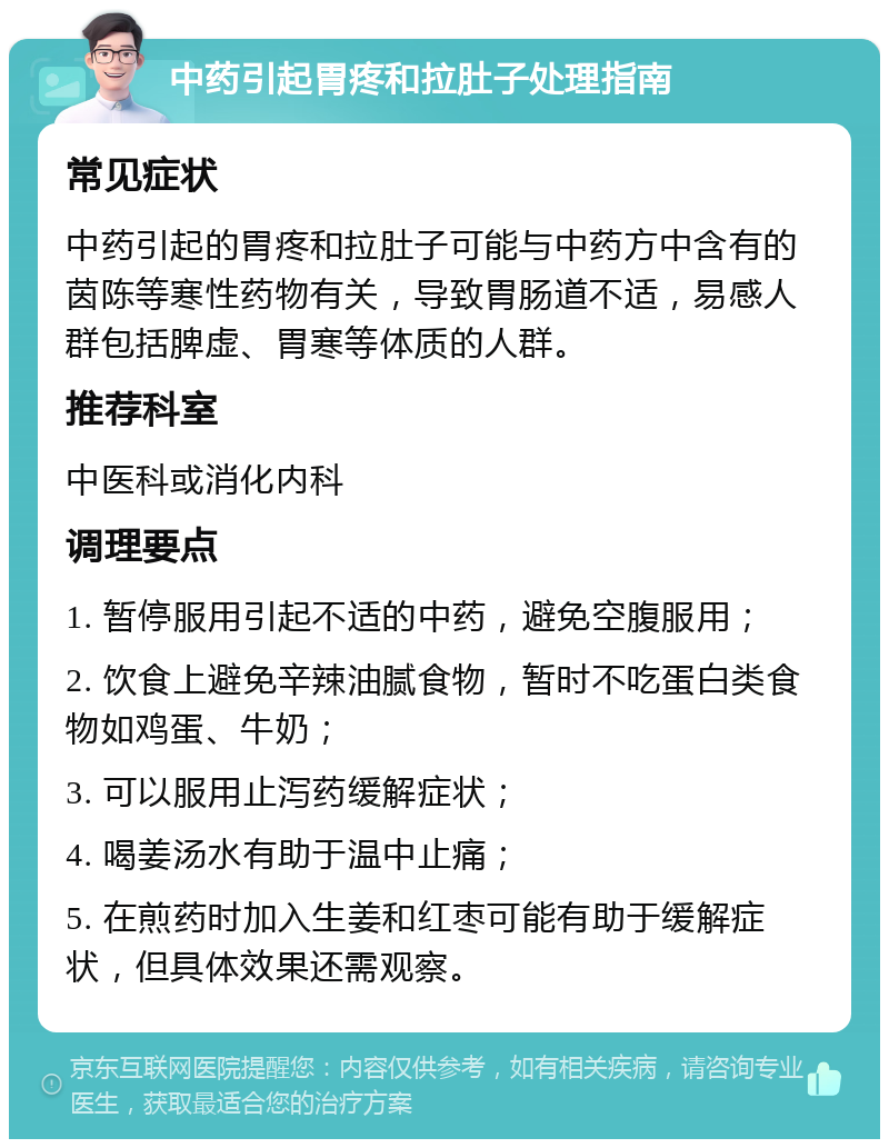 中药引起胃疼和拉肚子处理指南 常见症状 中药引起的胃疼和拉肚子可能与中药方中含有的茵陈等寒性药物有关，导致胃肠道不适，易感人群包括脾虚、胃寒等体质的人群。 推荐科室 中医科或消化内科 调理要点 1. 暂停服用引起不适的中药，避免空腹服用； 2. 饮食上避免辛辣油腻食物，暂时不吃蛋白类食物如鸡蛋、牛奶； 3. 可以服用止泻药缓解症状； 4. 喝姜汤水有助于温中止痛； 5. 在煎药时加入生姜和红枣可能有助于缓解症状，但具体效果还需观察。