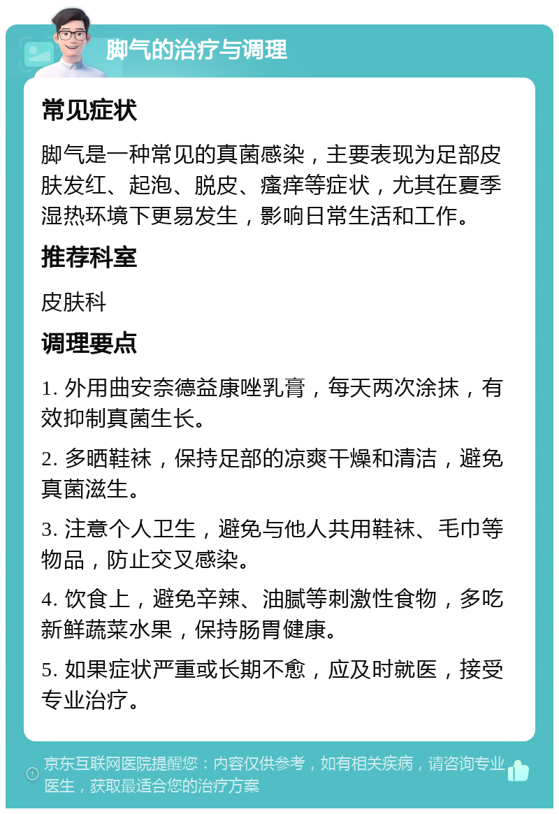 脚气的治疗与调理 常见症状 脚气是一种常见的真菌感染，主要表现为足部皮肤发红、起泡、脱皮、瘙痒等症状，尤其在夏季湿热环境下更易发生，影响日常生活和工作。 推荐科室 皮肤科 调理要点 1. 外用曲安奈德益康唑乳膏，每天两次涂抹，有效抑制真菌生长。 2. 多晒鞋袜，保持足部的凉爽干燥和清洁，避免真菌滋生。 3. 注意个人卫生，避免与他人共用鞋袜、毛巾等物品，防止交叉感染。 4. 饮食上，避免辛辣、油腻等刺激性食物，多吃新鲜蔬菜水果，保持肠胃健康。 5. 如果症状严重或长期不愈，应及时就医，接受专业治疗。