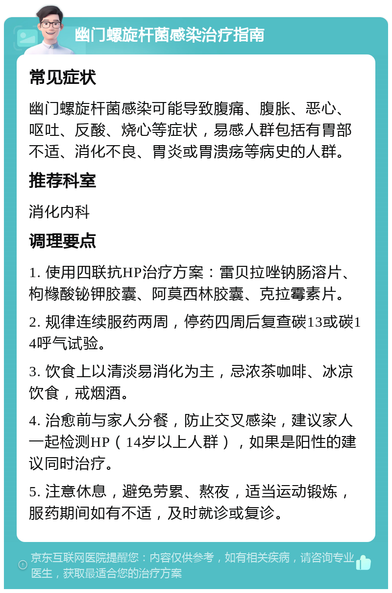 幽门螺旋杆菌感染治疗指南 常见症状 幽门螺旋杆菌感染可能导致腹痛、腹胀、恶心、呕吐、反酸、烧心等症状，易感人群包括有胃部不适、消化不良、胃炎或胃溃疡等病史的人群。 推荐科室 消化内科 调理要点 1. 使用四联抗HP治疗方案：雷贝拉唑钠肠溶片、枸橼酸铋钾胶囊、阿莫西林胶囊、克拉霉素片。 2. 规律连续服药两周，停药四周后复查碳13或碳14呼气试验。 3. 饮食上以清淡易消化为主，忌浓茶咖啡、冰凉饮食，戒烟酒。 4. 治愈前与家人分餐，防止交叉感染，建议家人一起检测HP（14岁以上人群），如果是阳性的建议同时治疗。 5. 注意休息，避免劳累、熬夜，适当运动锻炼，服药期间如有不适，及时就诊或复诊。