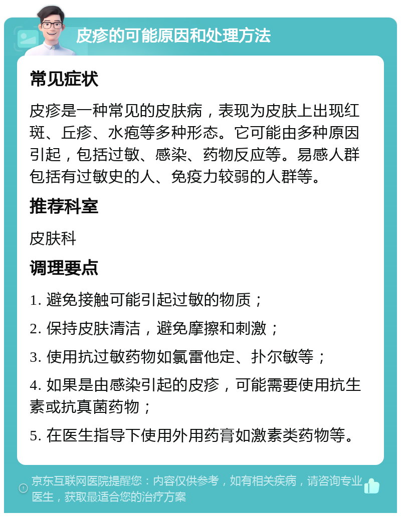 皮疹的可能原因和处理方法 常见症状 皮疹是一种常见的皮肤病，表现为皮肤上出现红斑、丘疹、水疱等多种形态。它可能由多种原因引起，包括过敏、感染、药物反应等。易感人群包括有过敏史的人、免疫力较弱的人群等。 推荐科室 皮肤科 调理要点 1. 避免接触可能引起过敏的物质； 2. 保持皮肤清洁，避免摩擦和刺激； 3. 使用抗过敏药物如氯雷他定、扑尔敏等； 4. 如果是由感染引起的皮疹，可能需要使用抗生素或抗真菌药物； 5. 在医生指导下使用外用药膏如激素类药物等。